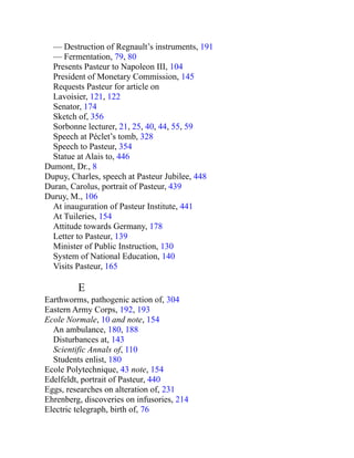 — Destruction of Regnault’s instruments, 191
— Fermentation, 79, 80
Presents Pasteur to Napoleon III, 104
President of Monetary Commission, 145
Requests Pasteur for article on
Lavoisier, 121, 122
Senator, 174
Sketch of, 356
Sorbonne lecturer, 21, 25, 40, 44, 55, 59
Speech at Péclet’s tomb, 328
Speech to Pasteur, 354
Statue at Alais to, 446
Dumont, Dr., 8
Dupuy, Charles, speech at Pasteur Jubilee, 448
Duran, Carolus, portrait of Pasteur, 439
Duruy, M., 106
At inauguration of Pasteur Institute, 441
At Tuileries, 154
Attitude towards Germany, 178
Letter to Pasteur, 139
Minister of Public Instruction, 130
System of National Education, 140
Visits Pasteur, 165
E
Earthworms, pathogenic action of, 304
Eastern Army Corps, 192, 193
Ecole Normale, 10 and note, 154
An ambulance, 180, 188
Disturbances at, 143
Scientific Annals of, 110
Students enlist, 180
Ecole Polytechnique, 43 note, 154
Edelfeldt, portrait of Pasteur, 440
Eggs, researches on alteration of, 231
Ehrenberg, discoveries on infusories, 214
Electric telegraph, birth of, 76
 