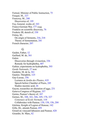 Fortoul, Minister of Public Instruction, 75
Fouqué, M., 327
Fourcroy, M., 248
Discoveries of, 195
Foy, General, works of, 183
Franco-German War, 177 seqq.
Franklin on scientific discovery, 76
Frederic III, sketch of, 330
Frémy, M.:
On origin of ferments, 216, 218
Theory of fermentation, 241
French character, 207
G
Gaidot, Father, 12
Gaillard, M. de, 361
Galen:
Discoveries through vivisection, 336
Remedy for hydrophobia, 407
Galtier, experiments on hydrophobia, 393
Garde Nationale, 37 note
Gardette, M. de la, 361
Gautier, Théophile, 125
Gay-Lussac, 356
Lectures at Jardin des Plantes, 419
Speech before Chamber of Peers, 245
Studies racemic acid, 26
Gayon, researches on alteration of eggs, 231
Geneva Congress of Hygiene, 357
Germs, Pasteur’s theory of, 187
Gernez, M., 104, 161, 166, 169, 170, 327
Centenary of Ecole Normale, 110
Collaborates with Pasteur, 130, 138, 156, 204
Gérôme, Knight of Legion of Honour, 142
Gille, Dr., attends Pasteur, 459
Girard on vineyard labourers and Pasteur, 420
Girardin, St. Marc, 82
 
