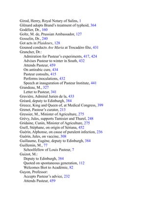 Girod, Henry, Royal Notary of Salins, 1
Glénard adopts Brand’s treatment of typhoid, 364
Godélier, Dr., 160
Goltz, M. de, Prussian Ambassador, 127
Gosselin, Dr., 240
Got acts in Plaideurs, 128
Gounod conducts Ave Maria at Trocadéro fête, 431
Grancher, Dr.:
Admiration for Pasteur’s experiments, 417, 424
Advises Pasteur to winter in South, 432
Attends Pasteur, 459
On antirabic cure, 434
Pasteur consults, 415
Performs inoculations, 432
Speech at inauguration of Pasteur Institute, 441
Grandeau, M., 327
Letter to Pasteur, 341
Gravière, Admiral Jurien de la, 433
Gréard, deputy to Edinburgh, 384
Greece, King and Queen of, at Medical Congress, 399
Grenet, Pasteur’s curator, 213
Gressier, M., Minister of Agriculture, 275
Grévy, Jules, supports Tamisier and Thurel, 248
Gridaine, Cunin, Minister of Agriculture, 275
Gsell, Stéphane, on origin of Sériana, 452
Guérin, Alphonse, on cause of purulent infection, 236
Guérin, Jules, on vaccine, 308
Guillaume, Eugène, deputy to Edinburgh, 384
Guillemin, M., 77
Schoolfellow of Louis Pasteur, 7
Guizot, M.:
Deputy to Edinburgh, 384
Quoted on spontaneous generation, 112
Welcomes Biot to Académie, 82
Guyon, Professor:
Accepts Pasteur’s advice, 232
Attends Pasteur, 459
 