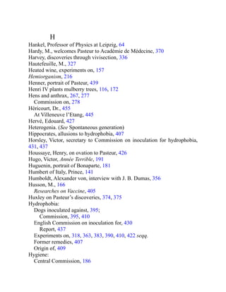 H
Hankel, Professor of Physics at Leipzig, 64
Hardy, M., welcomes Pasteur to Académie de Médecine, 370
Harvey, discoveries through vivisection, 336
Hautefeuille, M., 327
Heated wine, experiments on, 157
Hemiorganism, 216
Henner, portrait of Pasteur, 439
Henri IV plants mulberry trees, 116, 172
Hens and anthrax, 267, 277
Commission on, 278
Héricourt, Dr., 455
At Villeneuve l’Etang, 445
Hervé, Edouard, 427
Heterogenia. (See Spontaneous generation)
Hippocrates, allusions to hydrophobia, 407
Horsley, Victor, secretary to Commission on inoculation for hydrophobia,
431, 437
Houssaye, Henry, on ovation to Pasteur, 426
Hugo, Victor, Année Terrible, 191
Huguenin, portrait of Bonaparte, 181
Humbert of Italy, Prince, 141
Humboldt, Alexander von, interview with J. B. Dumas, 356
Husson, M., 166
Researches on Vaccine, 405
Huxley on Pasteur’s discoveries, 374, 375
Hydrophobia:
Dogs inoculated against, 395;
Commission, 395, 410
English Commission on inoculation for, 430
Report, 437
Experiments on, 318, 363, 383, 390, 410, 422 seqq.
Former remedies, 407
Origin of, 409
Hygiene:
Central Commission, 186
 
