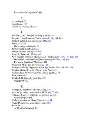 International Congress of, 446
I
Iceland spar, 27
Ingenhousz, 100
Institut de France, 29 note
J
Jacobsen, J. C., founds Carlsberg Brewery, 401
Jacquinet, sub-director of Ecole Normale, 84, 144, 145
Jaillard, experiments on anthrax, 258, 261
Jamin, M., 354
On heterogenist dispute, 111
Jarry, Claude, royal notary, 2
Jenner, national rewards to, 374
Joinville, Prince de, 53 and note
Joly, Nicolas, professor of physiology, Toulouse, 95, 104, 138, 216, 255
Demands Commission on spontaneous generation, 105, 111
Lecture at Faculty of Medicine, 111
Jouassain, Mlle., acts in Plaideurs, 128
Joubert, professor of physics at Collège Rollin, 254, 265, 269, 271
Jourdan, Gabrielle, wife of Jean Henri Pasteur, 2
Journal de la Médecine et de la Chimie quoted, 310
Joux, forest of, 1
Jupille, J. B., bitten by mad dog, 421;
inoculated, 422
K
Kaempfen, director of fine arts, Dôle, 376
Kestner, produces paratartaric acid, 26, 62, 65, 68
Kitasato, discovers antitoxin for diphtheria, 455
Studies plague, 458
Klebs, discovers bacillus of diphtheria, 454
Klein, Dr., pneumo-enteritis of swine, 362
Koch, Dr.:
At Thuillier’s funeral, 381
 