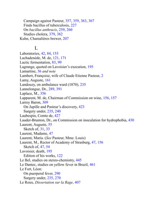 Campaign against Pasteur, 357, 359, 363, 367
Finds bacillus of tuberculosis, 227
On bacillus anthracis, 259, 260
Studies cholera, 379, 382
Kuhn, Chamalières brewer, 207
L
Laboratories, 42, 84, 153
Lachadenède, M. de, 121, 171
Lactic fermentation, 83, 99
Lagrange, quoted on Lavoisier’s execution, 195
Lamartine, 36 and note
Lambert, Françoise, wife of Claude Etienne Pasteur, 2
Lamy, Auguste, 161
Landouzy, on ambulance ward (1870), 235
Lannelongue, Dr., 289, 391
Laplace, M., 356
Lapparent, M. de, Chairman of Commission on wine, 156, 157
Larrey Baron, 309
On Jupille and Pasteur’s discovery, 423
Surgery under, 235, 240
Laubespin, Comte de, 427
Lauder-Brunton, Dr., on Commission on inoculation for hydrophobia, 430
Laurent, Auguste, 55
Sketch of, 31, 33
Laurent, Madame, 47
Laurent, Maria. (See Pasteur, Mme. Louis)
Laurent, M., Rector of Academy of Strasburg, 47, 156
Sketch of, 47, 54
Lavoisier, death, 195
Edition of his works, 122
Le Bel, studies on stereo-chemistry, 445
Le Dantec, studies on yellow fever in Brazil, 461
Le Fort, Léon:
On puerperal fever, 290
Surgery under, 235, 270
Le Roux, Dissertation sur la Rage, 407
 