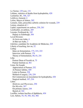 Le Verrier, 129 note, 131
Leblanc, statistics of deaths from hydrophobia, 428
Lechartier, M., 104, 327
Lefebvre, General, 4
Lefort, Mayor of Arbois, 202
Lemaire, Jules, prescribes carbolic solution for wounds, 239
Lemuy, situation of, 1
Leplat, experiments on anthrax, 258, 261
Lereboullet, on anthrax, 269
Lesseps, Ferdinand de, 142
Deputy to Edinburgh, 384
Leval Division:
At Arcis-sur-Aube, 4
At Bar-sur-Aube, 3
Lhéritier, candidate for Académie de Médecine, 225
Liberty of teaching, law on, 52
Liebig:
Ideas on fermentation, 175, 215, 222
Interview with Pasteur, 176
Theory of fermentation, 80, 81, 241
Lille:
Pasteur Dean of Faculté at, 75
Pasteur Institute at, 461
Lister, Sir Joseph:
Appreciation of Pasteur, 252
At Pasteur Jubilee, 449
Letter to Pasteur, 238
Method of surgery, 238, 239
On Commission on inoculation for hydrophobia, 430
Surgical method, 187, 216
Littré:
Medicine and Physicians, 294
On Microbe, 267
On primary causes, 244
Sketch of, 342
Loeffler, isolates bacillus of diphtheria, 454
Loir, Adrien, 54, 58, 360, 362, 402
 