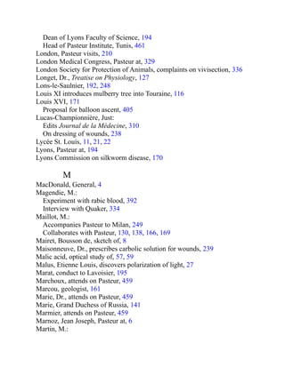 Dean of Lyons Faculty of Science, 194
Head of Pasteur Institute, Tunis, 461
London, Pasteur visits, 210
London Medical Congress, Pasteur at, 329
London Society for Protection of Animals, complaints on vivisection, 336
Longet, Dr., Treatise on Physiology, 127
Lons-le-Saulnier, 192, 248
Louis XI introduces mulberry tree into Touraine, 116
Louis XVI, 171
Proposal for balloon ascent, 405
Lucas-Championnière, Just:
Edits Journal de la Médecine, 310
On dressing of wounds, 238
Lycée St. Louis, 11, 21, 22
Lyons, Pasteur at, 194
Lyons Commission on silkworm disease, 170
M
MacDonald, General, 4
Magendie, M.:
Experiment with rabic blood, 392
Interview with Quaker, 334
Maillot, M.:
Accompanies Pasteur to Milan, 249
Collaborates with Pasteur, 130, 138, 166, 169
Mairet, Bousson de, sketch of, 8
Maisonneuve, Dr., prescribes carbolic solution for wounds, 239
Malic acid, optical study of, 57, 59
Malus, Etienne Louis, discovers polarization of light, 27
Marat, conduct to Lavoisier, 195
Marchoux, attends on Pasteur, 459
Marcou, geologist, 161
Marie, Dr., attends on Pasteur, 459
Marie, Grand Duchess of Russia, 141
Marmier, attends on Pasteur, 459
Marnoz, Jean Joseph, Pasteur at, 6
Martin, M.:
 