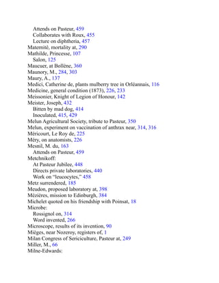 Attends on Pasteur, 459
Collaborates with Roux, 455
Lecture on diphtheria, 457
Maternité, mortality at, 290
Mathilde, Princesse, 107
Salon, 125
Maucuer, at Bollène, 360
Maunory, M., 284, 303
Maury, A., 137
Medici, Catherine de, plants mulberry tree in Orléannais, 116
Medicine, general condition (1873), 226, 233
Meissonier, Knight of Legion of Honour, 142
Meister, Joseph, 432
Bitten by mad dog, 414
Inoculated, 415, 429
Melun Agricultural Society, tribute to Pasteur, 350
Melun, experiment on vaccination of anthrax near, 314, 316
Méricourt, Le Roy de, 225
Méry, on anatomists, 226
Mesnil, M. du, 163
Attends on Pasteur, 459
Metchnikoff:
At Pasteur Jubilee, 448
Directs private laboratories, 440
Work on “leucocytes,” 458
Metz surrendered, 185
Meudon, proposed laboratory at, 398
Mézières, mission to Edinburgh, 384
Michelet quoted on his friendship with Poinsat, 18
Microbe:
Rossignol on, 314
Word invented, 266
Microscope, results of its invention, 90
Mièges, near Nozeroy, registers of, 1
Milan Congress of Sericiculture, Pasteur at, 249
Miller, M., 66
Milne-Edwards:
 
