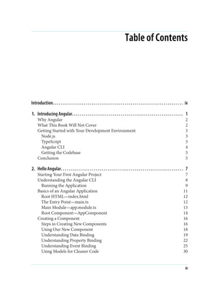 Table of Contents
Introduction. . . . . . . . . . . . . . . . . . . . . . . . . . . . . . . . . . . . . . . . . . . . . . . . . . . . . . . . . . . . . . . . . . . ix
1. Introducing Angular. . . . . . . . . . . . . . . . . . . . . . . . . . . . . . . . . . . . . . . . . . . . . . . . . . . . . . . . . 1
Why Angular 2
What This Book Will Not Cover 2
Getting Started with Your Development Environment 3
Node.js 3
TypeScript 3
Angular CLI 4
Getting the Codebase 5
Conclusion 5
2. Hello Angular. . . . . . . . . . . . . . . . . . . . . . . . . . . . . . . . . . . . . . . . . . . . . . . . . . . . . . . . . . . . . . . 7
Starting Your First Angular Project 7
Understanding the Angular CLI 8
Running the Application 9
Basics of an Angular Application 11
Root HTML—index.html 12
The Entry Point—main.ts 12
Main Module—app.module.ts 13
Root Component—AppComponent 14
Creating a Component 16
Steps in Creating New Components 16
Using Our New Component 18
Understanding Data Binding 19
Understanding Property Binding 22
Understanding Event Binding 25
Using Models for Cleaner Code 30
iii
 