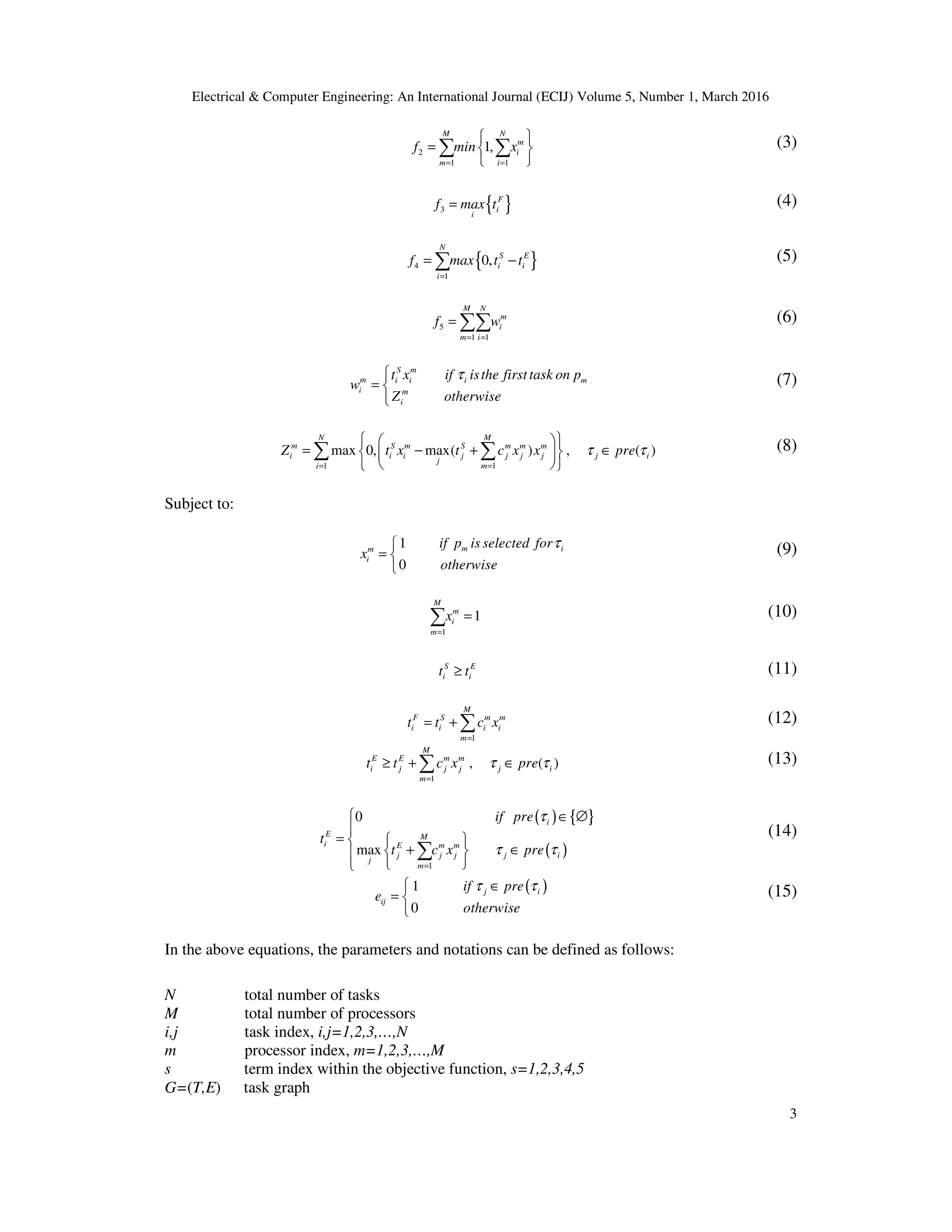 Electrical & Computer Engineering: An International Journal (ECIJ) Volume 5, Number 1, March 2016
3
2
1 1
1,
M N
m
i
m i
f min x
= =
 
=  
 
∑ ∑ (3)
{ }3
F
i
i
f max t= (4)
{ }4
1
0,
N
S E
i i
i
f max t t
=
= −∑ (5)
5
1 1
M N
m
i
m i
f w
= =
= ∑∑ (6)
S m
m i i i m
i m
i
t x if isthe firsttask on p
Z otherwis
w
e
τ
= 

(7)
1 1
max 0 max( ), , ( )
M
m m m
j j j j
j
m
N
m S m S
i i i j i
i
c x xZ t x t preτ τ
==
  
= ∈  
 
− +

∑ ∑ (8)
Subject to:
1
0
m im
i
if p is selected for
x
otherwise
τ
= 

(9)
1
1
M
m
i
m
x
=
=∑ (10)
S E
i it t≥ (11)
1
M
F S m m
i i i i
m
t t c x
=
= + ∑ (12)
1
, ( )
M
E E m m
i j j j j i
m
t t c x preτ τ
=
≥ + ∈∑ (13)
( ) { }
( )
1
0
max
i
M
i E m m
j j j j
j
m
E
i
t
if pre
t c x pre
τ
τ τ
=
 ∈ ∅

=  
+ ∈ 
 
∑
(14)
( )1
0
j i
ij
if pre
e
otherwise
τ τ ∈
= 

(15)
In the above equations, the parameters and notations can be defined as follows:
N total number of tasks
M total number of processors
i,j task index, i,j=1,2,3,…,N
m processor index, m=1,2,3,…,M
s term index within the objective function, s=1,2,3,4,5
G=(T,E) task graph
 