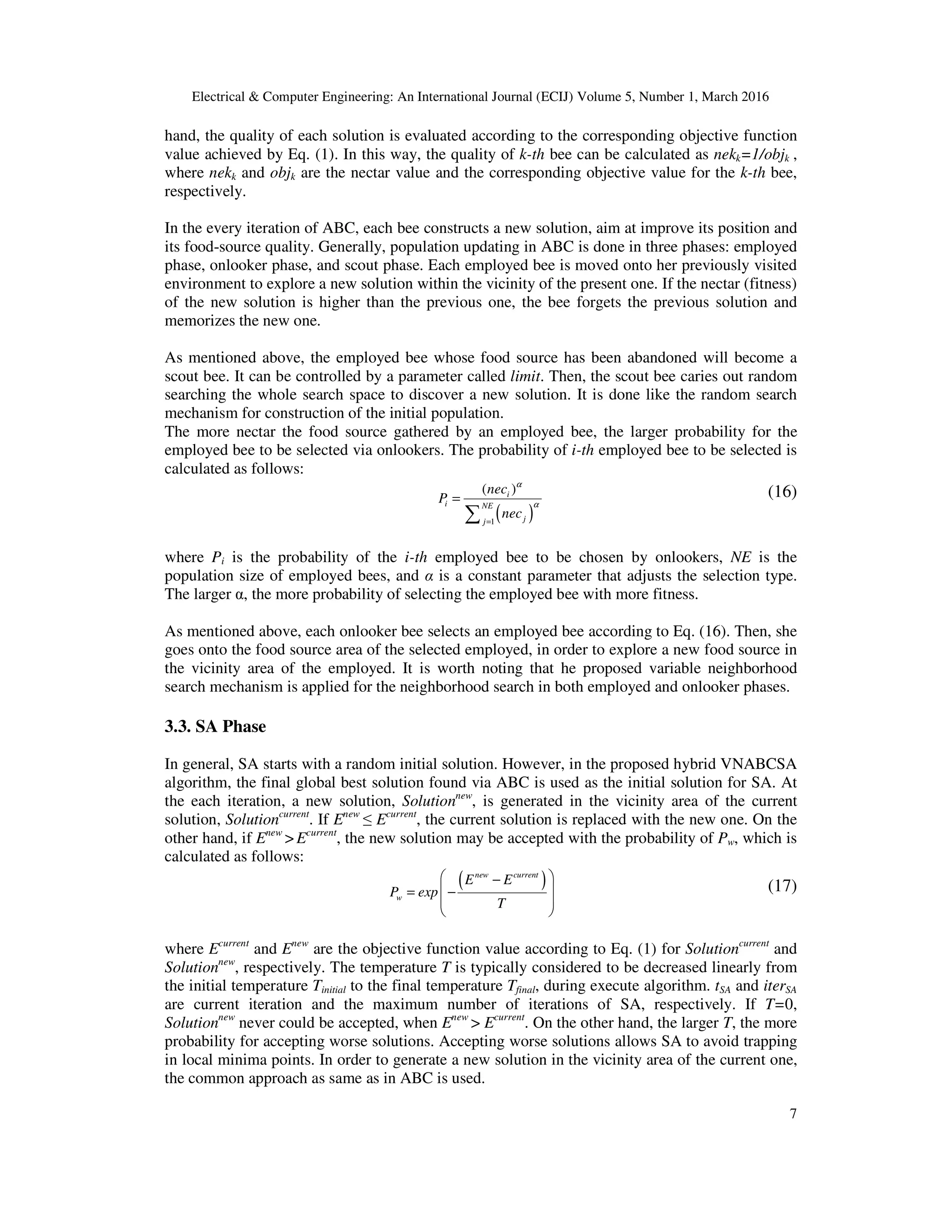 Electrical & Computer Engineering: An International Journal (ECIJ) Volume 5, Number 1, March 2016
7
hand, the quality of each solution is evaluated according to the corresponding objective function
value achieved by Eq. (1). In this way, the quality of k-th bee can be calculated as nekk=1/objk ,
where nekk and objk are the nectar value and the corresponding objective value for the k-th bee,
respectively.
In the every iteration of ABC, each bee constructs a new solution, aim at improve its position and
its food-source quality. Generally, population updating in ABC is done in three phases: employed
phase, onlooker phase, and scout phase. Each employed bee is moved onto her previously visited
environment to explore a new solution within the vicinity of the present one. If the nectar (fitness)
of the new solution is higher than the previous one, the bee forgets the previous solution and
memorizes the new one.
As mentioned above, the employed bee whose food source has been abandoned will become a
scout bee. It can be controlled by a parameter called limit. Then, the scout bee caries out random
searching the whole search space to discover a new solution. It is done like the random search
mechanism for construction of the initial population.
The more nectar the food source gathered by an employed bee, the larger probability for the
employed bee to be selected via onlookers. The probability of i-th employed bee to be selected is
calculated as follows:
( )1
( )i
i NE
jj
nec
P
nec
α
α
=
=
∑
(16)
where Pi is the probability of the i-th employed bee to be chosen by onlookers, NE is the
population size of employed bees, and α is a constant parameter that adjusts the selection type.
The larger α, the more probability of selecting the employed bee with more fitness.
As mentioned above, each onlooker bee selects an employed bee according to Eq. (16). Then, she
goes onto the food source area of the selected employed, in order to explore a new food source in
the vicinity area of the employed. It is worth noting that he proposed variable neighborhood
search mechanism is applied for the neighborhood search in both employed and onlooker phases.
3.3. SA Phase
In general, SA starts with a random initial solution. However, in the proposed hybrid VNABCSA
algorithm, the final global best solution found via ABC is used as the initial solution for SA. At
the each iteration, a new solution, Solutionnew
, is generated in the vicinity area of the current
solution, Solutioncurrent
. If Enew
≤ Ecurrent
, the current solution is replaced with the new one. On the
other hand, if Enew
> Ecurrent
, the new solution may be accepted with the probability of Pw, which is
calculated as follows:
( )new current
w
E E
P exp
T
 −
 = −
 
 
(17)
where Ecurrent
and Enew
are the objective function value according to Eq. (1) for Solutioncurrent
and
Solutionnew
, respectively. The temperature T is typically considered to be decreased linearly from
the initial temperature Tinitial to the final temperature Tfinal, during execute algorithm. tSA and iterSA
are current iteration and the maximum number of iterations of SA, respectively. If T=0,
Solutionnew
never could be accepted, when Enew
> Ecurrent
. On the other hand, the larger T, the more
probability for accepting worse solutions. Accepting worse solutions allows SA to avoid trapping
in local minima points. In order to generate a new solution in the vicinity area of the current one,
the common approach as same as in ABC is used.
 