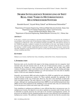 Electrical & Computer Engineering: An International Journal (ECIJ) Volume 5, Number 1, March 2016
DOI : 10.14810/ecij.2016.5101 1
SWARM INTELLIGENCE SCHEDULING OF SOFT
REAL-TIME TASKS IN HETEROGENEOUS
MULTIPROCESSOR SYSTEMS
Hamideh Kazemi1
, Zeynab Molay Zahedi2
and Mohammad Shokouhifar*3
1
Department of Computer Engineering, Nobonyad High Education Institute, Sirjan, Iran
2
Department of Computer Engineering, Islamic Azad University,
Science and Research Branch, Shiraz, Iran
3
Department of Electrical Engineering, Shahid Beheshti University G.C., Tehran, Iran
ABSTRACT
In this paper, a hybrid swarm intelligence algorithm (named VNABCSA) is presented for the scheduling of
non-preemptive soft real-time tasks in heterogeneous multiprocessor platforms. The method is based on a
combination of artificial bee colony and simulated annealing algorithms. The multi-objective function of
the VNABCSA algorithm is defined to minimize the total tardiness of all tasks, total number of utilized
processors, total completion time, total waiting time for all tasks, and total waiting time for all processors.
We introduce a hybrid variable neighborhood search strategy to improve the convergence speed of the
algorithm. Simulation results demonstrate the efficiency of the proposed methodology as compared with the
existing scheduling algorithms.
KEYWORDS
Multiprocessor Systems, Soft Real-time Tasks, Scheduling, Artificial Bee Colony, Simulated Annealing.
1. INTRODUCTION
Real-time tasks can be classified with respect to the timing constraints into two categories: hard
real-time tasks and soft real-time tasks [1]. In the case of hard real-time systems, e.g., patient
monitoring, the violation of timing constraints is not acceptable. On the other hand, slight
violation of timing constraints is not critical for the soft tasks, e.g., telephone switching and image
processing applications. Although usefulness of a soft task decreases over time after its deadline
expires, it does not cause dangerous damages [2].
Generally, rate monotonic (RM) and earliest deadline first (EDF) are applied for task scheduling
in hard real-time uni-processor systems [3]. These methods guarantee the optimality of the
achieved solution in the case of hard tasks. However, they have some drawbacks in hard tasks
with overloaded situations. The main objective in soft systems is to minimize the total tardiness
of tasks. Although rate regulating proportional share (RRPS) [4] and modified proportional share
(MPS) [5] have been proposed for the scheduling of soft real-time tasks, they are restricted only
for the uni-processor systems and cannot cope with overloads.
Task scheduling in multiprocessor platforms is more difficult than that in uni-processor ones. In
multiprocessor systems, the objective is not only to optimize an execution order of tasks, but also
to determine an specific processor for each task to be executed. In homogeneous systems, all
processors are identical, but the scheduling problem becomes more difficult for the heterogeneous
multiprocessor systems. The additional complexity appears from the fact that the execution time
 