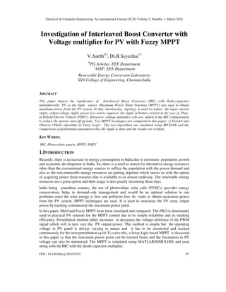Electrical & Computer Engineering: An International Journal (ECIJ) Volume 5, Number 1, March 2016
DOI : 10.14810/ecij.2016.5103 35
Investigation of Interleaved Boost Converter with
Voltage multiplier for PV with Fuzzy MPPT
V.Aarthi#1
, Dr.R.Seyezhai*2
#
PG Scholar, EEE Department
*
ASSP, EEE Department
Renewable Energy Conversion Laboratory
SSN College of Engineering, Chennai,India
ABSTRACT
This paper depicts the significance of Interleaved Boost Converter (IBC) with diode-capacitor
multiplierwith PV as the input source. Maximum Power Point Tracking (MPPT) was used to obtain
maximum power from the PV system. In this, interleaving topology is used to reduce the input current
ripple, output voltage ripple, power loss and to suppress the ripple in battery current in the case of Plug-
in Hybrid Electric Vehicle (PHEV). Moreover, voltage multiplier cells are added in the IBC configuration
to reduce the narrow turn-off periods. Two MPPT techniques are compared in this paper: i) Perturb and
Observe (P&O) algorithm ii) Fuzzy Logic . The two algorithms are simulated using MATLAB and the
comparison of performance parameters like the ripple is done and the results are verified.
KEY WORDS:
IBC, Photovoltaic panels, MPPT, PHEV
1.INTRODUCTION
Recently, there is an increase in energy consumption in India due to enormous population growth
and economic development in India. So, there is a need to search for alternative energy resources
other than the conventional energy sources to suffice the population with the power demand and
also as the non-renewable energy resources are getting depleted which leaves us with the option
of acquiring power from resource that is available to us almost endlessly. The renewable energy
resources are a great option and their usage is also greatly increasing these days.
India being asunshine country, the use of photovoltaic solar cells (PVSCs) provides energy
conservation, helps in demand-side management and would be an optimal solution to our
problems since the solar energy is free and pollution free. In order to obtain maximum power
from the PV system, MPPT techniques are used. It is used to maximise the PV array output
power by tracking continuously the maximum power point.
In this paper, P&O and Fuzzy MPPT have been simulated and compared. The P&O is dominantly
used in practical PV systems for the MPPT control due to its simple reliability and its tracking
efficiency. Perturbation method either increases or decreases the voltage reference of the PWM
signal which will in turn vary the PV output power. This method is simple but the operating
voltage in PV panel is always varying in nature and it has to be monitored and tracked
continuously for the next perturbation cycle.To solve this, a fuzzy logic based MPPT is discussed
in this paper so that the maximum power point can be tracked faster and the fluctuation in PV
voltage can also be minimised. The MPPT is simulated using MATLAB/SIMULINK and used
along with the IBC with the diode-capacitor multiplier.
 