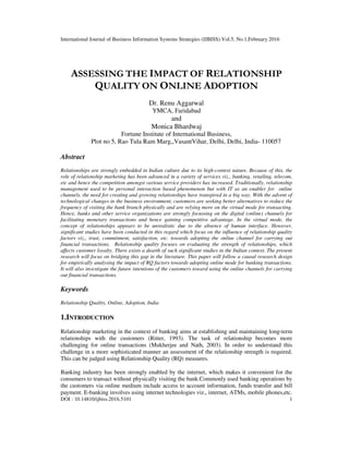 International Journal of Business Information Systems Strategies (IJBISS) Vol.5, No.1,February 2016
DOI : 10.14810/ijbiss.2016.5101 1
ASSESSING THE IMPACT OF RELATIONSHIP
QUALITY ON ONLINE ADOPTION
Dr. Renu Aggarwal
YMCA, Faridabad
and
Monica Bhardwaj
Fortune Institute of International Business,
Plot no 5, Rao Tula Ram Marg,,VasantVihar, Delhi, Delhi, India- 110057
Abstract
Relationships are strongly embedded in Indian culture due to its high-context nature. Because of this, the
role of relationship marketing has been advanced in a variety of services viz., banking, retailing, telecom,
etc and hence the competition amongst various service providers has increased. Traditionally, relationship
management used to be personal interaction based phenomenon but with IT as an enabler for online
channels, the need for creating and growing relationships have transpired in a big way. With the advent of
technological changes in the business environment, customers are seeking better alternatives to reduce the
frequency of visiting the bank branch physically and are relying more on the virtual mode for transacting.
Hence, banks and other service organizations are strongly focussing on the digital (online) channels for
facilitating monetary transactions and hence gaining competitive advantage. In the virtual mode, the
concept of relationships appears to be unrealistic due to the absence of human interface. However,
significant studies have been conducted in this regard which focus on the influence of relationship quality
factors viz., trust, commitment, satisfaction, etc. towards adopting the online channel for carrying out
financial transactions. Relationship quality focuses on evaluating the strength of relationships, which
affects customer loyalty. There exists a dearth of such significant studies in the Indian context. The present
research will focus on bridging this gap in the literature. This paper will follow a causal research design
for empirically analysing the impact of RQ factors towards adopting online mode for banking transactions.
It will also investigate the future intentions of the customers toward using the online channels for carrying
out financial transactions.
Keywords
Relationship Quality, Online, Adoption, India
1.INTRODUCTION
Relationship marketing in the context of banking aims at establishing and maintaining long-term
relationships with the customers (Ritter, 1993). The task of relationship becomes more
challenging for online transactions (Mukherjee and Nath, 2003). In order to understand this
challenge in a more sophisticated manner an assessment of the relationship strength is required.
This can be judged using Relationship Quality (RQ) measures.
Banking industry has been strongly enabled by the internet, which makes it convenient for the
consumers to transact without physically visiting the bank.Commonly used banking operations by
the customers via online medium include access to account information, funds transfer and bill
payment. E-banking involves using internet technologies viz., internet, ATMs, mobile phones,etc.
 