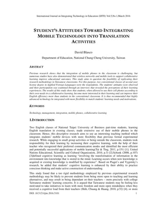 International Journal on Integrating Technology in Education (IJITE) Vol.5,No.1,March 2016
DOI :10.5121/ijite.2016.5101 1
STUDENT’S ATTITUDES TOWARD INTEGRATING
MOBILE TECHNOLOGY INTO TRANSLATION
ACTIVITIES
David Blasco
Department of Education, National Chung Cheng University, Taiwan
ABSTRACT
Previous research shows that the integration of mobile phones in the classroom is challenging, but
numerous studies have also demonstrated that wireless networks and mobile tools to support collaborative
learning improve educational outcomes. This study aims to question the feasibility of replicating their
research methodology in Taiwanese classrooms. For this purpose, two conventional classes of second year
license degree in Applied Foreign Languages were the respondents. The students’ attitudes were observed
and their participation was examined through an interview that revealed the perceptions of their learning
experiences. The results of this study show that students, when allowed to use their cell phones according to
their own needs in a collaborative learning, become more interested in their learning and can improve their
English efficiency more than students in the conventional classroom. It is thus recommended that highly
advanced technology be integrated with more flexibility to match students’ learning needs and motivations.
KEYWORDS
Technology, management, integration, mobile phones, collaborative learning
1.INTRODUCTION
Two English classes of National Taipei University of Business part-time students, learning
English translation in evening classes, made extensive use of their mobile phones in the
classroom. Hence, this descriptive research aims to use an interesting teaching method which
integrates students’ mobile devices with more flexibility than previous formal experimental
research. While engaging in small group activities or being outside the classroom, students took
responsibility for their learning by increasing their cognitive learning, with the help of their
teacher who recognized their preferred communication modes and identified the most efficient
and potentially successful applications of mobile learning(Tai & Ting, 2011, p.151) [1]; United
Nations Educational, Scientific and Cultural Organization, 2010, p.3) [2].Schunk (2008, p.107)
[3]defined cognitive learning as learning “involving the transformation of information in the
environment into knowledge that is stored in the mind. Learning occurs when new knowledge is
acquired or existing knowledge is modified by experience”. Based on Piaget’s and Vygotsky’s
research, he added that students’ cognitive learning is enhanced by their ability to practice
conscious thinking and make active construction of understanding.
This study found that a too rigid methodology employed by previous experimental research
methodology may be likely to prevent students from being more open to teaching and learning
alternatives, and may result in being dependant on their teachers – more precisely with college
Taiwanese students’ learning concerns. It is argued that Taiwanese students may be feeling less
motivated to take initiatives to learn with more freedom and more open mindedness when they
received a cognitive load from their teachers (Shih, Chuang & Huang, 2010, p.52) [4], or more
 