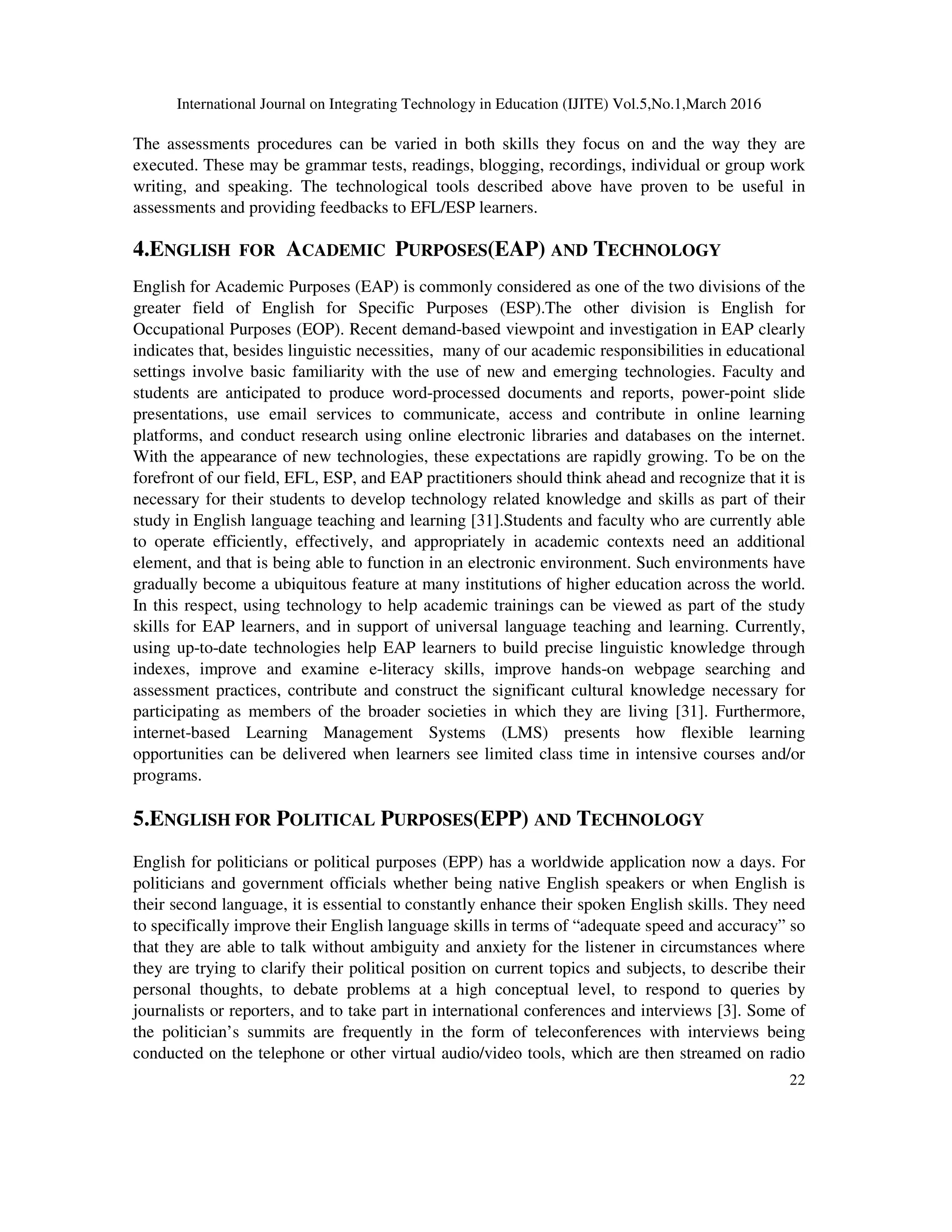 International Journal on Integrating Technology in Education (IJITE) Vol.5,No.1,March 2016
22
The assessments procedures can be varied in both skills they focus on and the way they are
executed. These may be grammar tests, readings, blogging, recordings, individual or group work
writing, and speaking. The technological tools described above have proven to be useful in
assessments and providing feedbacks to EFL/ESP learners.
4.ENGLISH FOR ACADEMIC PURPOSES(EAP) AND TECHNOLOGY
English for Academic Purposes (EAP) is commonly considered as one of the two divisions of the
greater field of English for Specific Purposes (ESP).The other division is English for
Occupational Purposes (EOP). Recent demand-based viewpoint and investigation in EAP clearly
indicates that, besides linguistic necessities, many of our academic responsibilities in educational
settings involve basic familiarity with the use of new and emerging technologies. Faculty and
students are anticipated to produce word-processed documents and reports, power-point slide
presentations, use email services to communicate, access and contribute in online learning
platforms, and conduct research using online electronic libraries and databases on the internet.
With the appearance of new technologies, these expectations are rapidly growing. To be on the
forefront of our field, EFL, ESP, and EAP practitioners should think ahead and recognize that it is
necessary for their students to develop technology related knowledge and skills as part of their
study in English language teaching and learning [31].Students and faculty who are currently able
to operate efficiently, effectively, and appropriately in academic contexts need an additional
element, and that is being able to function in an electronic environment. Such environments have
gradually become a ubiquitous feature at many institutions of higher education across the world.
In this respect, using technology to help academic trainings can be viewed as part of the study
skills for EAP learners, and in support of universal language teaching and learning. Currently,
using up-to-date technologies help EAP learners to build precise linguistic knowledge through
indexes, improve and examine e-literacy skills, improve hands-on webpage searching and
assessment practices, contribute and construct the significant cultural knowledge necessary for
participating as members of the broader societies in which they are living [31]. Furthermore,
internet-based Learning Management Systems (LMS) presents how flexible learning
opportunities can be delivered when learners see limited class time in intensive courses and/or
programs.
5.ENGLISH FOR POLITICAL PURPOSES(EPP) AND TECHNOLOGY
English for politicians or political purposes (EPP) has a worldwide application now a days. For
politicians and government officials whether being native English speakers or when English is
their second language, it is essential to constantly enhance their spoken English skills. They need
to specifically improve their English language skills in terms of “adequate speed and accuracy” so
that they are able to talk without ambiguity and anxiety for the listener in circumstances where
they are trying to clarify their political position on current topics and subjects, to describe their
personal thoughts, to debate problems at a high conceptual level, to respond to queries by
journalists or reporters, and to take part in international conferences and interviews [3]. Some of
the politician’s summits are frequently in the form of teleconferences with interviews being
conducted on the telephone or other virtual audio/video tools, which are then streamed on radio
 