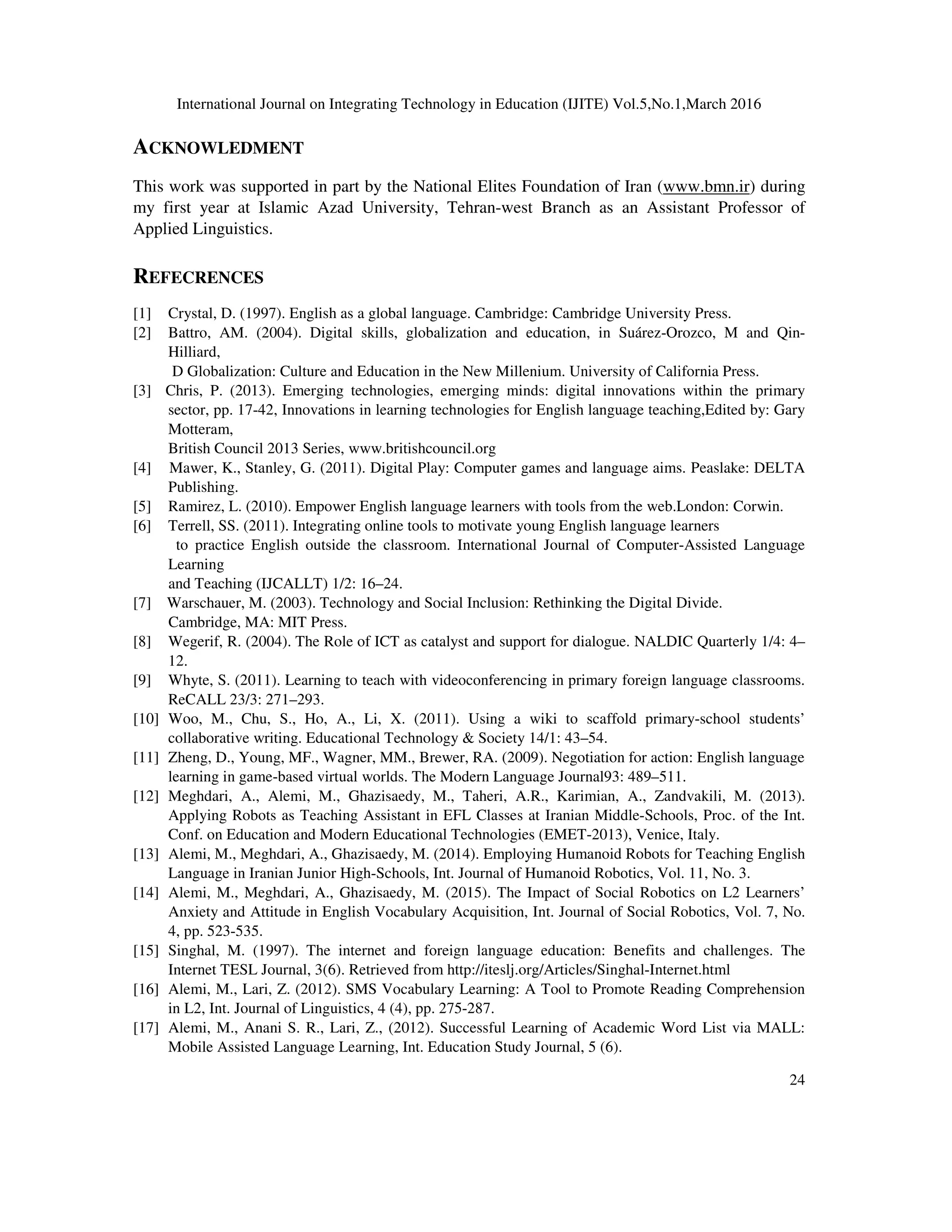 International Journal on Integrating Technology in Education (IJITE) Vol.5,No.1,March 2016
24
ACKNOWLEDMENT
This work was supported in part by the National Elites Foundation of Iran (www.bmn.ir) during
my first year at Islamic Azad University, Tehran-west Branch as an Assistant Professor of
Applied Linguistics.
REFECRENCES
[1] Crystal, D. (1997). English as a global language. Cambridge: Cambridge University Press.
[2] Battro, AM. (2004). Digital skills, globalization and education, in Suárez-Orozco, M and Qin-
Hilliard,
D Globalization: Culture and Education in the New Millenium. University of California Press.
[3] Chris, P. (2013). Emerging technologies, emerging minds: digital innovations within the primary
sector, pp. 17-42, Innovations in learning technologies for English language teaching,Edited by: Gary
Motteram,
British Council 2013 Series, www.britishcouncil.org
[4] Mawer, K., Stanley, G. (2011). Digital Play: Computer games and language aims. Peaslake: DELTA
Publishing.
[5] Ramirez, L. (2010). Empower English language learners with tools from the web.London: Corwin.
[6] Terrell, SS. (2011). Integrating online tools to motivate young English language learners
to practice English outside the classroom. International Journal of Computer-Assisted Language
Learning
and Teaching (IJCALLT) 1/2: 16–24.
[7] Warschauer, M. (2003). Technology and Social Inclusion: Rethinking the Digital Divide.
Cambridge, MA: MIT Press.
[8] Wegerif, R. (2004). The Role of ICT as catalyst and support for dialogue. NALDIC Quarterly 1/4: 4–
12.
[9] Whyte, S. (2011). Learning to teach with videoconferencing in primary foreign language classrooms.
ReCALL 23/3: 271–293.
[10] Woo, M., Chu, S., Ho, A., Li, X. (2011). Using a wiki to scaffold primary-school students’
collaborative writing. Educational Technology & Society 14/1: 43–54.
[11] Zheng, D., Young, MF., Wagner, MM., Brewer, RA. (2009). Negotiation for action: English language
learning in game-based virtual worlds. The Modern Language Journal93: 489–511.
[12] Meghdari, A., Alemi, M., Ghazisaedy, M., Taheri, A.R., Karimian, A., Zandvakili, M. (2013).
Applying Robots as Teaching Assistant in EFL Classes at Iranian Middle-Schools, Proc. of the Int.
Conf. on Education and Modern Educational Technologies (EMET-2013), Venice, Italy.
[13] Alemi, M., Meghdari, A., Ghazisaedy, M. (2014). Employing Humanoid Robots for Teaching English
Language in Iranian Junior High-Schools, Int. Journal of Humanoid Robotics, Vol. 11, No. 3.
[14] Alemi, M., Meghdari, A., Ghazisaedy, M. (2015). The Impact of Social Robotics on L2 Learners’
Anxiety and Attitude in English Vocabulary Acquisition, Int. Journal of Social Robotics, Vol. 7, No.
4, pp. 523-535.
[15] Singhal, M. (1997). The internet and foreign language education: Benefits and challenges. The
Internet TESL Journal, 3(6). Retrieved from http://iteslj.org/Articles/Singhal-Internet.html
[16] Alemi, M., Lari, Z. (2012). SMS Vocabulary Learning: A Tool to Promote Reading Comprehension
in L2, Int. Journal of Linguistics, 4 (4), pp. 275-287.
[17] Alemi, M., Anani S. R., Lari, Z., (2012). Successful Learning of Academic Word List via MALL:
Mobile Assisted Language Learning, Int. Education Study Journal, 5 (6).
 