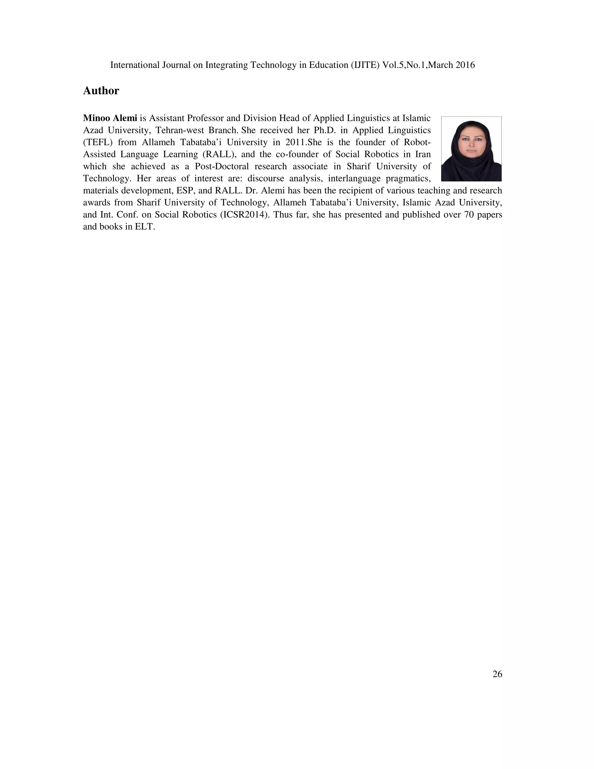 International Journal on Integrating Technology in Education (IJITE) Vol.5,No.1,March 2016
26
Author
Minoo Alemi is Assistant Professor and Division Head of Applied Linguistics at Islamic
Azad University, Tehran-west Branch. She received her Ph.D. in Applied Linguistics
(TEFL) from Allameh Tabataba’i University in 2011.She is the founder of Robot-
Assisted Language Learning (RALL), and the co-founder of Social Robotics in Iran
which she achieved as a Post-Doctoral research associate in Sharif University of
Technology. Her areas of interest are: discourse analysis, interlanguage pragmatics,
materials development, ESP, and RALL. Dr. Alemi has been the recipient of various teaching and research
awards from Sharif University of Technology, Allameh Tabataba’i University, Islamic Azad University,
and Int. Conf. on Social Robotics (ICSR2014). Thus far, she has presented and published over 70 papers
and books in ELT.
 