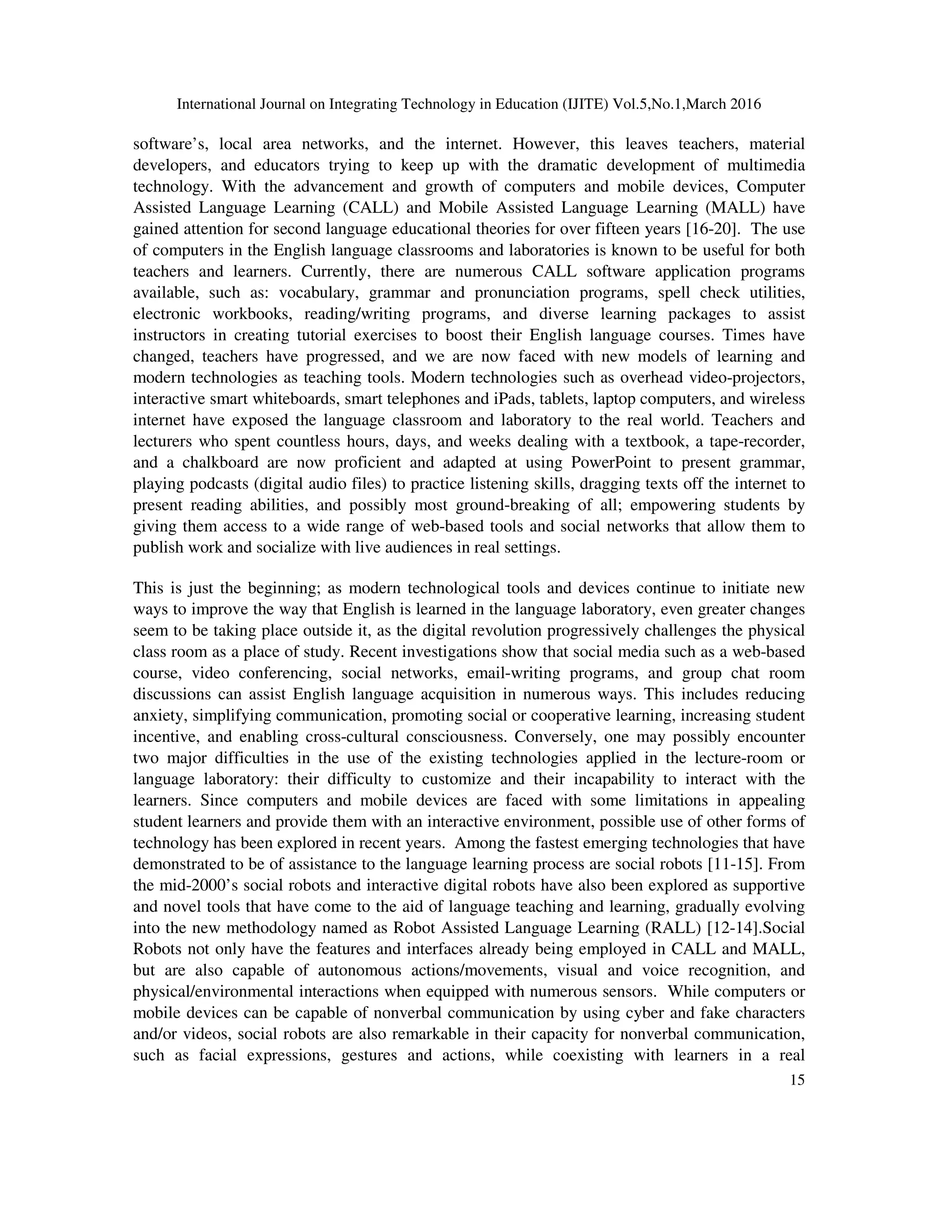 International Journal on Integrating Technology in Education (IJITE) Vol.5,No.1,March 2016
15
software’s, local area networks, and the internet. However, this leaves teachers, material
developers, and educators trying to keep up with the dramatic development of multimedia
technology. With the advancement and growth of computers and mobile devices, Computer
Assisted Language Learning (CALL) and Mobile Assisted Language Learning (MALL) have
gained attention for second language educational theories for over fifteen years [16-20]. The use
of computers in the English language classrooms and laboratories is known to be useful for both
teachers and learners. Currently, there are numerous CALL software application programs
available, such as: vocabulary, grammar and pronunciation programs, spell check utilities,
electronic workbooks, reading/writing programs, and diverse learning packages to assist
instructors in creating tutorial exercises to boost their English language courses. Times have
changed, teachers have progressed, and we are now faced with new models of learning and
modern technologies as teaching tools. Modern technologies such as overhead video-projectors,
interactive smart whiteboards, smart telephones and iPads, tablets, laptop computers, and wireless
internet have exposed the language classroom and laboratory to the real world. Teachers and
lecturers who spent countless hours, days, and weeks dealing with a textbook, a tape-recorder,
and a chalkboard are now proficient and adapted at using PowerPoint to present grammar,
playing podcasts (digital audio files) to practice listening skills, dragging texts off the internet to
present reading abilities, and possibly most ground-breaking of all; empowering students by
giving them access to a wide range of web-based tools and social networks that allow them to
publish work and socialize with live audiences in real settings.
This is just the beginning; as modern technological tools and devices continue to initiate new
ways to improve the way that English is learned in the language laboratory, even greater changes
seem to be taking place outside it, as the digital revolution progressively challenges the physical
class room as a place of study. Recent investigations show that social media such as a web-based
course, video conferencing, social networks, email-writing programs, and group chat room
discussions can assist English language acquisition in numerous ways. This includes reducing
anxiety, simplifying communication, promoting social or cooperative learning, increasing student
incentive, and enabling cross-cultural consciousness. Conversely, one may possibly encounter
two major difficulties in the use of the existing technologies applied in the lecture-room or
language laboratory: their difficulty to customize and their incapability to interact with the
learners. Since computers and mobile devices are faced with some limitations in appealing
student learners and provide them with an interactive environment, possible use of other forms of
technology has been explored in recent years. Among the fastest emerging technologies that have
demonstrated to be of assistance to the language learning process are social robots [11-15]. From
the mid-2000’s social robots and interactive digital robots have also been explored as supportive
and novel tools that have come to the aid of language teaching and learning, gradually evolving
into the new methodology named as Robot Assisted Language Learning (RALL) [12-14].Social
Robots not only have the features and interfaces already being employed in CALL and MALL,
but are also capable of autonomous actions/movements, visual and voice recognition, and
physical/environmental interactions when equipped with numerous sensors. While computers or
mobile devices can be capable of nonverbal communication by using cyber and fake characters
and/or videos, social robots are also remarkable in their capacity for nonverbal communication,
such as facial expressions, gestures and actions, while coexisting with learners in a real
 