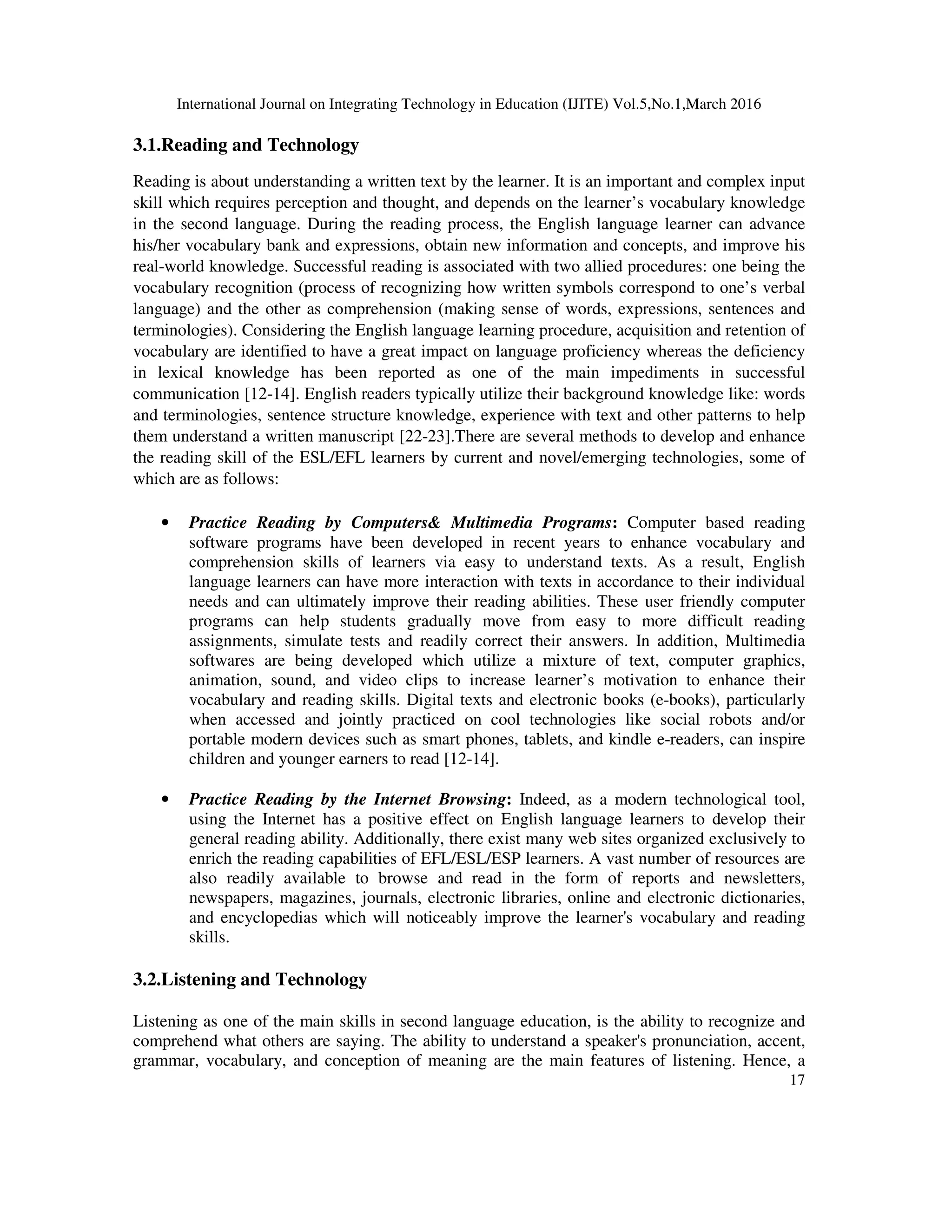 International Journal on Integrating Technology in Education (IJITE) Vol.5,No.1,March 2016
17
3.1.Reading and Technology
Reading is about understanding a written text by the learner. It is an important and complex input
skill which requires perception and thought, and depends on the learner’s vocabulary knowledge
in the second language. During the reading process, the English language learner can advance
his/her vocabulary bank and expressions, obtain new information and concepts, and improve his
real-world knowledge. Successful reading is associated with two allied procedures: one being the
vocabulary recognition (process of recognizing how written symbols correspond to one’s verbal
language) and the other as comprehension (making sense of words, expressions, sentences and
terminologies). Considering the English language learning procedure, acquisition and retention of
vocabulary are identified to have a great impact on language proficiency whereas the deficiency
in lexical knowledge has been reported as one of the main impediments in successful
communication [12-14]. English readers typically utilize their background knowledge like: words
and terminologies, sentence structure knowledge, experience with text and other patterns to help
them understand a written manuscript [22-23].There are several methods to develop and enhance
the reading skill of the ESL/EFL learners by current and novel/emerging technologies, some of
which are as follows:
• Practice Reading by Computers& Multimedia Programs: Computer based reading
software programs have been developed in recent years to enhance vocabulary and
comprehension skills of learners via easy to understand texts. As a result, English
language learners can have more interaction with texts in accordance to their individual
needs and can ultimately improve their reading abilities. These user friendly computer
programs can help students gradually move from easy to more difficult reading
assignments, simulate tests and readily correct their answers. In addition, Multimedia
softwares are being developed which utilize a mixture of text, computer graphics,
animation, sound, and video clips to increase learner’s motivation to enhance their
vocabulary and reading skills. Digital texts and electronic books (e-books), particularly
when accessed and jointly practiced on cool technologies like social robots and/or
portable modern devices such as smart phones, tablets, and kindle e-readers, can inspire
children and younger earners to read [12-14].
• Practice Reading by the Internet Browsing: Indeed, as a modern technological tool,
using the Internet has a positive effect on English language learners to develop their
general reading ability. Additionally, there exist many web sites organized exclusively to
enrich the reading capabilities of EFL/ESL/ESP learners. A vast number of resources are
also readily available to browse and read in the form of reports and newsletters,
newspapers, magazines, journals, electronic libraries, online and electronic dictionaries,
and encyclopedias which will noticeably improve the learner's vocabulary and reading
skills.
3.2.Listening and Technology
Listening as one of the main skills in second language education, is the ability to recognize and
comprehend what others are saying. The ability to understand a speaker's pronunciation, accent,
grammar, vocabulary, and conception of meaning are the main features of listening. Hence, a
 