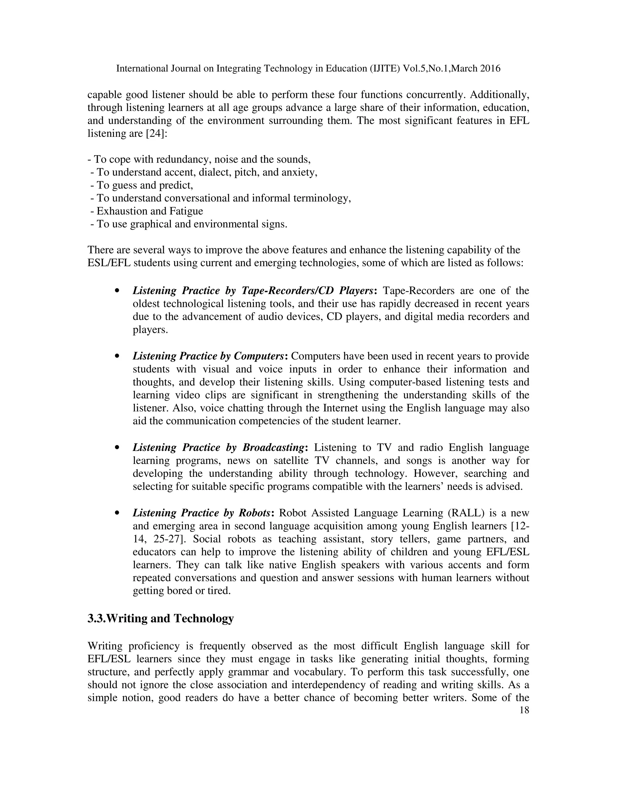 International Journal on Integrating Technology in Education (IJITE) Vol.5,No.1,March 2016
18
capable good listener should be able to perform these four functions concurrently. Additionally,
through listening learners at all age groups advance a large share of their information, education,
and understanding of the environment surrounding them. The most significant features in EFL
listening are [24]:
- To cope with redundancy, noise and the sounds,
- To understand accent, dialect, pitch, and anxiety,
- To guess and predict,
- To understand conversational and informal terminology,
- Exhaustion and Fatigue
- To use graphical and environmental signs.
There are several ways to improve the above features and enhance the listening capability of the
ESL/EFL students using current and emerging technologies, some of which are listed as follows:
• Listening Practice by Tape-Recorders/CD Players: Tape-Recorders are one of the
oldest technological listening tools, and their use has rapidly decreased in recent years
due to the advancement of audio devices, CD players, and digital media recorders and
players.
• Listening Practice by Computers: Computers have been used in recent years to provide
students with visual and voice inputs in order to enhance their information and
thoughts, and develop their listening skills. Using computer-based listening tests and
learning video clips are significant in strengthening the understanding skills of the
listener. Also, voice chatting through the Internet using the English language may also
aid the communication competencies of the student learner.
• Listening Practice by Broadcasting: Listening to TV and radio English language
learning programs, news on satellite TV channels, and songs is another way for
developing the understanding ability through technology. However, searching and
selecting for suitable specific programs compatible with the learners’ needs is advised.
• Listening Practice by Robots: Robot Assisted Language Learning (RALL) is a new
and emerging area in second language acquisition among young English learners [12-
14, 25-27]. Social robots as teaching assistant, story tellers, game partners, and
educators can help to improve the listening ability of children and young EFL/ESL
learners. They can talk like native English speakers with various accents and form
repeated conversations and question and answer sessions with human learners without
getting bored or tired.
3.3.Writing and Technology
Writing proficiency is frequently observed as the most difficult English language skill for
EFL/ESL learners since they must engage in tasks like generating initial thoughts, forming
structure, and perfectly apply grammar and vocabulary. To perform this task successfully, one
should not ignore the close association and interdependency of reading and writing skills. As a
simple notion, good readers do have a better chance of becoming better writers. Some of the
 