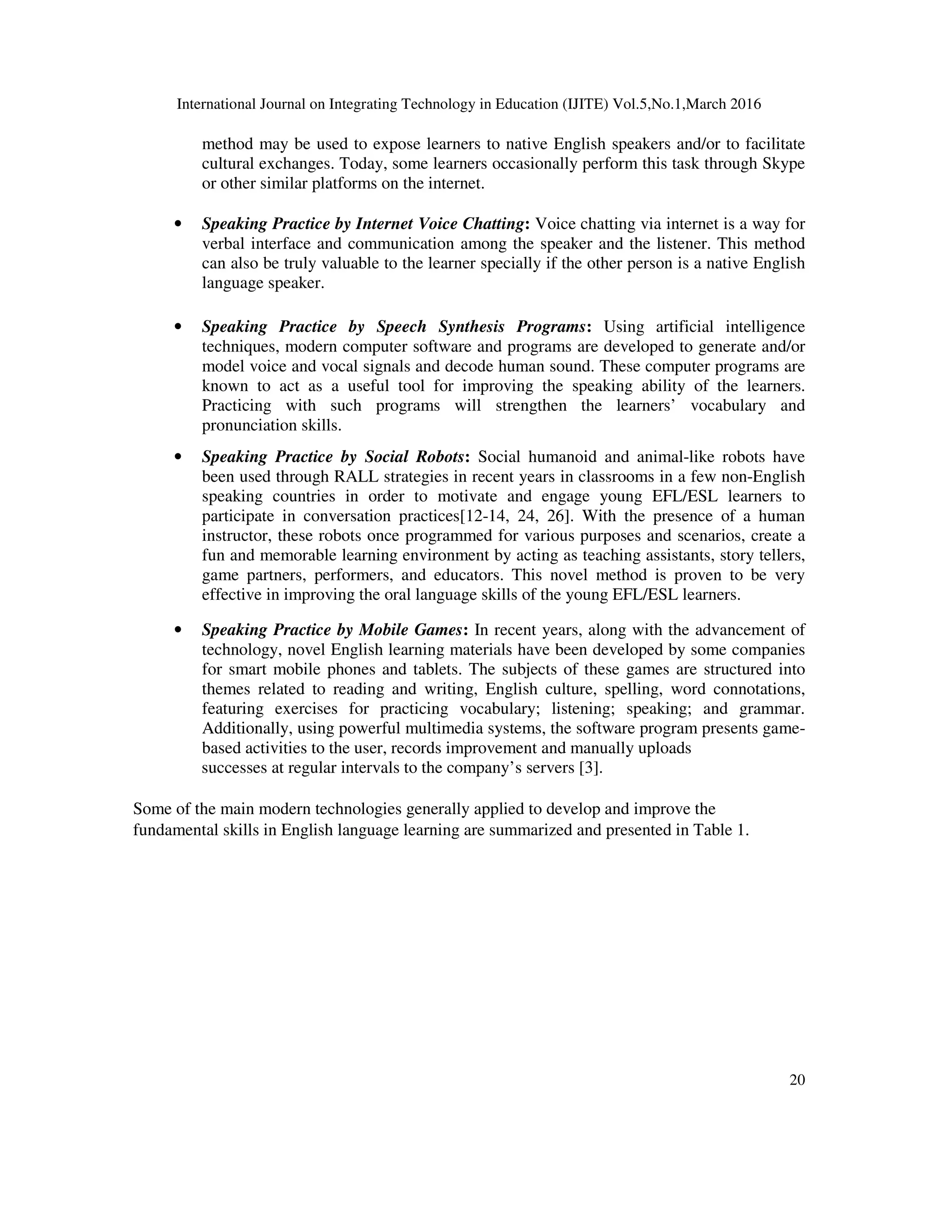 International Journal on Integrating Technology in Education (IJITE) Vol.5,No.1,March 2016
20
method may be used to expose learners to native English speakers and/or to facilitate
cultural exchanges. Today, some learners occasionally perform this task through Skype
or other similar platforms on the internet.
• Speaking Practice by Internet Voice Chatting: Voice chatting via internet is a way for
verbal interface and communication among the speaker and the listener. This method
can also be truly valuable to the learner specially if the other person is a native English
language speaker.
• Speaking Practice by Speech Synthesis Programs: Using artificial intelligence
techniques, modern computer software and programs are developed to generate and/or
model voice and vocal signals and decode human sound. These computer programs are
known to act as a useful tool for improving the speaking ability of the learners.
Practicing with such programs will strengthen the learners’ vocabulary and
pronunciation skills.
• Speaking Practice by Social Robots: Social humanoid and animal-like robots have
been used through RALL strategies in recent years in classrooms in a few non-English
speaking countries in order to motivate and engage young EFL/ESL learners to
participate in conversation practices[12-14, 24, 26]. With the presence of a human
instructor, these robots once programmed for various purposes and scenarios, create a
fun and memorable learning environment by acting as teaching assistants, story tellers,
game partners, performers, and educators. This novel method is proven to be very
effective in improving the oral language skills of the young EFL/ESL learners.
• Speaking Practice by Mobile Games: In recent years, along with the advancement of
technology, novel English learning materials have been developed by some companies
for smart mobile phones and tablets. The subjects of these games are structured into
themes related to reading and writing, English culture, spelling, word connotations,
featuring exercises for practicing vocabulary; listening; speaking; and grammar.
Additionally, using powerful multimedia systems, the software program presents game-
based activities to the user, records improvement and manually uploads
successes at regular intervals to the company’s servers [3].
Some of the main modern technologies generally applied to develop and improve the
fundamental skills in English language learning are summarized and presented in Table 1.
 