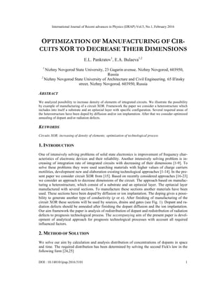 International Journal of Recent advances in Physics (IJRAP) Vol.5, No.1, February 2016
DOI : 10.14810/ijrap.2016.5101 1
OPTIMIZATION OF MANUFACTURING OF CIR-
CUITS XOR TO DECREASE THEIR DIMENSIONS
E.L. Pankratov1
, E.A. Bulaeva1,2
1
Nizhny Novgorod State University, 23 Gagarin avenue, Nizhny Novgorod, 603950,
Russia
2
Nizhny Novgorod State University of Architecture and Civil Engineering, 65 Il'insky
street, Nizhny Novgorod, 603950, Russia
ABSTRACT
We analyzed possibility to increase density of elements of integrated circuits. We illustrate the possibility
by example of manufacturing of a circuit XOR. Framework the paper we consider a heterostructure which
includes into itself a substrate and an epitaxial layer with specific configuration. Several required areas of
the heterostructure have been doped by diffusion and/or ion implantation. After that we consider optimized
annealing of dopant and/or radiation defects.
KEYWORDS
Circuits XOR; increasing of density of elements; optimization of technological process
1. INTRODUCTION
One of intensively solving problems of solid state electronics is improvement of frequency char-
acteristics of electronic devices and their reliability. Another intensively solving problem is in-
creasing of integration rate of integrated circuits with decreasing of their dimensions [1-9]. To
solve these problems they were used searching materials with higher values of charge carriers
motilities, development new and elaboration existing technological approaches [1-14]. In the pre-
sent paper we consider circuit XOR from [15]. Based on recently considered approaches [16-23]
we consider an approach to decrease dimensions of the circuit. The approach based on manufac-
turing a heterostructure, which consist of a substrate and an epitaxial layer. The epitaxial layer
manufactured with several sections. To manufacture these sections another materials have been
used. These sections have been doped by diffusion or ion implantation. The doping gives a possi-
bility to generate another type of conductivity (p or n). After finishing of manufacturing of the
circuit XOR these sections will be used by sources, drains and gates (see Fig. 1). Dopant and ra-
diation defects should be annealed after finishing the dopant diffusion and the ion implantation.
Our aim framework the paper is analysis of redistribution of dopant and redistribution of radiation
defects to prognosis technological process. The accompanying aim of the present paper is devel-
opment of analytical approach for prognosis technological processes with account all required
influenced factors.
2. METHOD OF SOLUTION
We solve our aim by calculation and analysis distribution of concentrations of dopants in space
and time. The required distribution has been determined by solving the second Fick's law in the
following form [24,25]
 