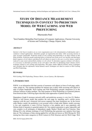 International Journal on Soft Computing, Artificial Intelligence and Applications (IJSCAI), Vol.5, No.1, February 2016
DOI :10.5121/ijscai.2016.5101 1
STUDY OF DISTANCE MEASUREMENT
TECHNIQUES IN CONTEXT TO PREDICTION
MODEL OF WEB CACHING AND WEB
PREFETCHING
Dharmendra Patel
1
Smt.Chadaben Mohanbhai Patel Institute of Computer Applications, Charotar University
of Science and Technology, Changa, Gujarat, India
ABSTRACT
Internet is the boon in modern era as every organization uses it for dissemination of information and e-
commerce related applications. Sometimes people of organization feel delay while accessing internet in
spite of proper bandwidth. Prediction model of web caching and prefetching is an ideal solution of this
delay problem. Prediction model analysing history of internet user from server raw log files and determine
future sequence of web objects and placed all web objects to nearer to the user so access latency could be
reduced to some extent and problem of delay is to be solved. To determine sequence of future web objects,
it is necessary to determine proximity of one web object with other by identifying proper distance metric
technique related to web caching and prefetching. This paper studies different distance metric techniques
and concludes that bio informatics based distance metric techniques are ideal in context to Web Caching
and Web Prefetching.
KEYWORDS
Web Caching, Web Prefetching, Distance Metric, Access Latency, Bio Informatics
1. INTRODUCTION
WWW is an information hub that consists of enormous web objects in form of web page, audio,
video, image etc. The common problem for internet user is delay while accessing web objects in
spite of proper bandwidth. Web Caching and Web Prefetching concepts integration [1] is the
software solution of delay problem. The main purpose of Web Prefetching is to generate patterns
from historical data. Following figure describes main approaches of pattern discovery.
Dependency Graph It increases network traffic and prediction accuracy is very low [2]. Markov
Model is well known model that predicts the next page by matching user’s current access
sequence with the user’s historical web access sequence but main limitations are; In the lowest
order Markov model, the prediction is not accurate while in high order Markov model converge
is low and complexity is more [3].Cost Function is less popular and it uses popularity and
lifetime kind of measures to generate pattern [4]. New pattern generation is quite impossible and
very complex in all techniques of dependency graph, Markov Model and Cost Function. Data
Mining [5] is the ultimate technique of web Prefetching that generates new patterns from large
data set. The techniques of data mining applied for web data are known as Web Mining [6]. Web
mining has three main categories (i) Web Content (ii) Web Structure and (iii) Web Usage. Web
 
