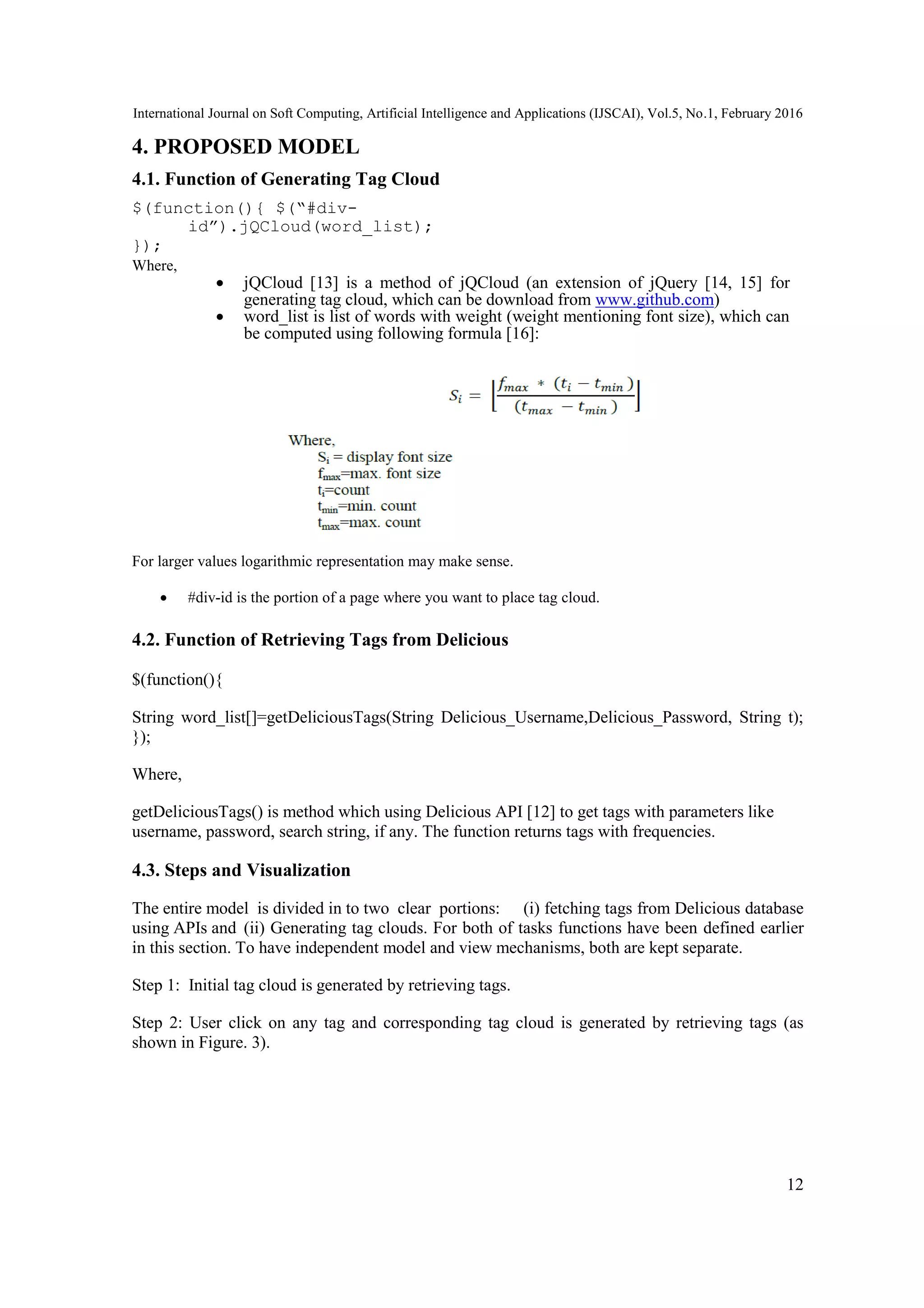 International Journal on Soft Computing, Artificial Intelligence and Applications (IJSCAI), Vol.5, No.1, February 2016
12
4. PROPOSED MODEL
4.1. Function of Generating Tag Cloud
$(function(){ $(“#div-
id”).jQCloud(word_list);
});
Where,
 jQCloud [13] is a method of jQCloud (an extension of jQuery [14, 15] for
generating tag cloud, which can be download from www.github.com)
 word_list is list of words with weight (weight mentioning font size), which can
be computed using following formula [16]:
For larger values logarithmic representation may make sense.
 #div-id is the portion of a page where you want to place tag cloud.
4.2. Function of Retrieving Tags from Delicious
$(function(){
String word_list[]=getDeliciousTags(String Delicious_Username,Delicious_Password, String t);
});
Where,
getDeliciousTags() is method which using Delicious API [12] to get tags with parameters like
username, password, search string, if any. The function returns tags with frequencies.
4.3. Steps and Visualization
The entire model is divided in to two clear portions: (i) fetching tags from Delicious database
using APIs and (ii) Generating tag clouds. For both of tasks functions have been defined earlier
in this section. To have independent model and view mechanisms, both are kept separate.
Step 1: Initial tag cloud is generated by retrieving tags.
Step 2: User click on any tag and corresponding tag cloud is generated by retrieving tags (as
shown in Figure. 3).
 