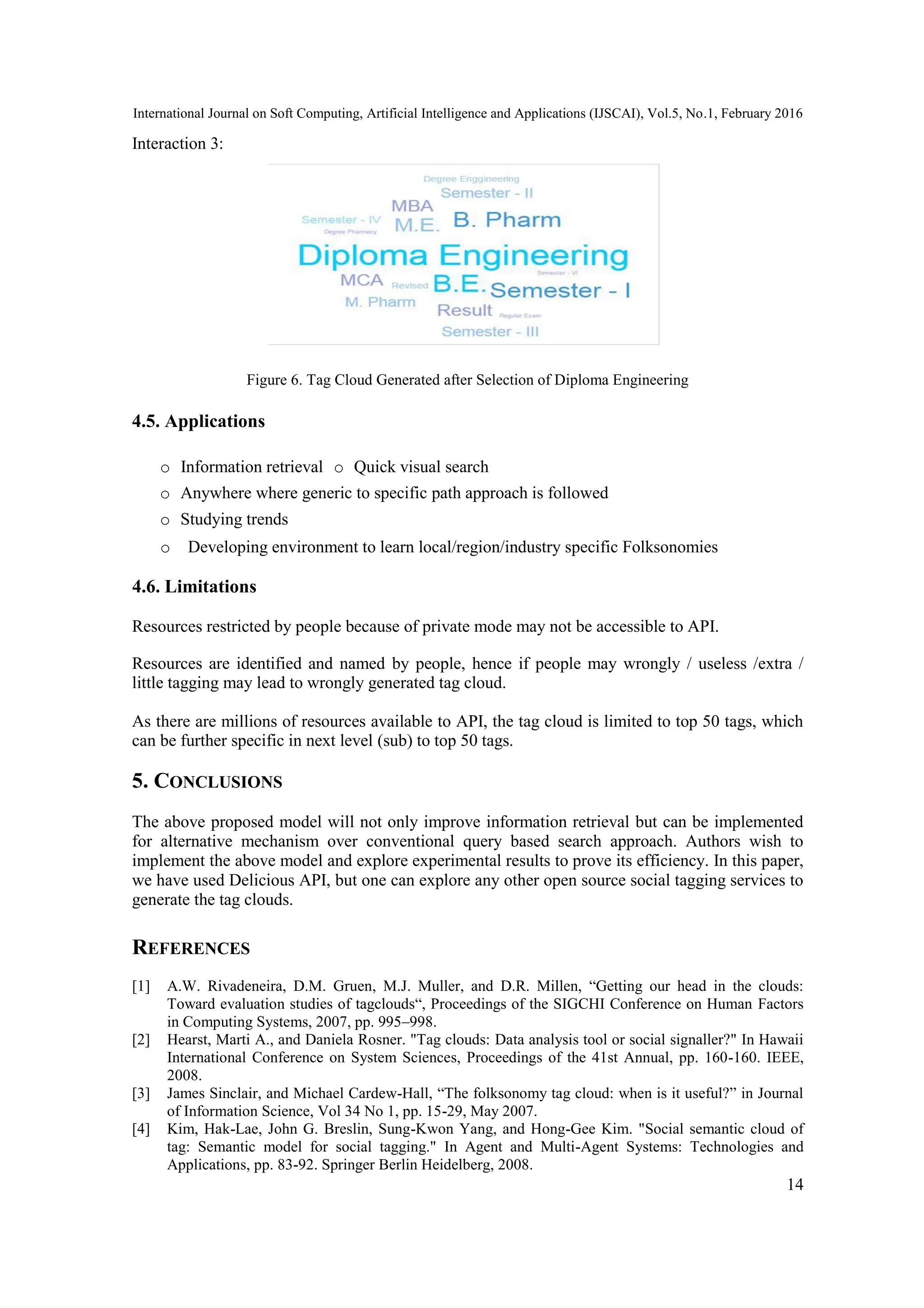 International Journal on Soft Computing, Artificial Intelligence and Applications (IJSCAI), Vol.5, No.1, February 2016
14
Interaction 3:
Figure 6. Tag Cloud Generated after Selection of Diploma Engineering
4.5. Applications
o Information retrieval o Quick visual search
o Anywhere where generic to specific path approach is followed
o Studying trends
o Developing environment to learn local/region/industry specific Folksonomies
4.6. Limitations
Resources restricted by people because of private mode may not be accessible to API.
Resources are identified and named by people, hence if people may wrongly / useless /extra /
little tagging may lead to wrongly generated tag cloud.
As there are millions of resources available to API, the tag cloud is limited to top 50 tags, which
can be further specific in next level (sub) to top 50 tags.
5. CONCLUSIONS
The above proposed model will not only improve information retrieval but can be implemented
for alternative mechanism over conventional query based search approach. Authors wish to
implement the above model and explore experimental results to prove its efficiency. In this paper,
we have used Delicious API, but one can explore any other open source social tagging services to
generate the tag clouds.
REFERENCES
[1] A.W. Rivadeneira, D.M. Gruen, M.J. Muller, and D.R. Millen, “Getting our head in the clouds:
Toward evaluation studies of tagclouds“, Proceedings of the SIGCHI Conference on Human Factors
in Computing Systems, 2007, pp. 995–998.
[2] Hearst, Marti A., and Daniela Rosner. "Tag clouds: Data analysis tool or social signaller?" In Hawaii
International Conference on System Sciences, Proceedings of the 41st Annual, pp. 160-160. IEEE,
2008.
[3] James Sinclair, and Michael Cardew-Hall, “The folksonomy tag cloud: when is it useful?” in Journal
of Information Science, Vol 34 No 1, pp. 15-29, May 2007.
[4] Kim, Hak-Lae, John G. Breslin, Sung-Kwon Yang, and Hong-Gee Kim. "Social semantic cloud of
tag: Semantic model for social tagging." In Agent and Multi-Agent Systems: Technologies and
Applications, pp. 83-92. Springer Berlin Heidelberg, 2008.
 