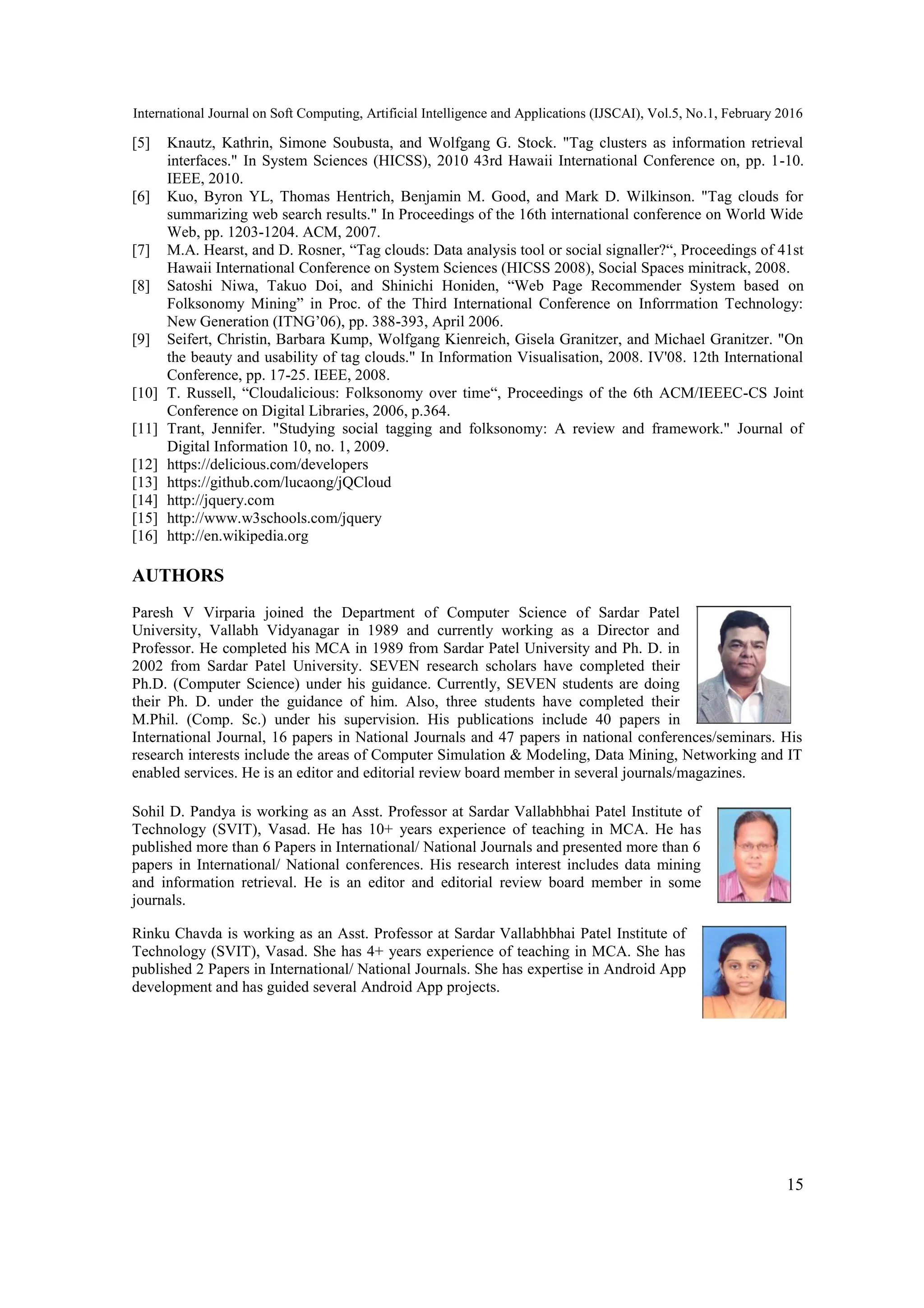 International Journal on Soft Computing, Artificial Intelligence and Applications (IJSCAI), Vol.5, No.1, February 2016
15
[5] Knautz, Kathrin, Simone Soubusta, and Wolfgang G. Stock. "Tag clusters as information retrieval
interfaces." In System Sciences (HICSS), 2010 43rd Hawaii International Conference on, pp. 1-10.
IEEE, 2010.
[6] Kuo, Byron YL, Thomas Hentrich, Benjamin M. Good, and Mark D. Wilkinson. "Tag clouds for
summarizing web search results." In Proceedings of the 16th international conference on World Wide
Web, pp. 1203-1204. ACM, 2007.
[7] M.A. Hearst, and D. Rosner, “Tag clouds: Data analysis tool or social signaller?“, Proceedings of 41st
Hawaii International Conference on System Sciences (HICSS 2008), Social Spaces minitrack, 2008.
[8] Satoshi Niwa, Takuo Doi, and Shinichi Honiden, “Web Page Recommender System based on
Folksonomy Mining” in Proc. of the Third International Conference on Inforrmation Technology:
New Generation (ITNG’06), pp. 388-393, April 2006.
[9] Seifert, Christin, Barbara Kump, Wolfgang Kienreich, Gisela Granitzer, and Michael Granitzer. "On
the beauty and usability of tag clouds." In Information Visualisation, 2008. IV'08. 12th International
Conference, pp. 17-25. IEEE, 2008.
[10] T. Russell, “Cloudalicious: Folksonomy over time“, Proceedings of the 6th ACM/IEEEC-CS Joint
Conference on Digital Libraries, 2006, p.364.
[11] Trant, Jennifer. "Studying social tagging and folksonomy: A review and framework." Journal of
Digital Information 10, no. 1, 2009.
[12] https://delicious.com/developers
[13] https://github.com/lucaong/jQCloud
[14] http://jquery.com
[15] http://www.w3schools.com/jquery
[16] http://en.wikipedia.org
AUTHORS
Paresh V Virparia joined the Department of Computer Science of Sardar Patel
University, Vallabh Vidyanagar in 1989 and currently working as a Director and
Professor. He completed his MCA in 1989 from Sardar Patel University and Ph. D. in
2002 from Sardar Patel University. SEVEN research scholars have completed their
Ph.D. (Computer Science) under his guidance. Currently, SEVEN students are doing
their Ph. D. under the guidance of him. Also, three students have completed their
M.Phil. (Comp. Sc.) under his supervision. His publications include 40 papers in
International Journal, 16 papers in National Journals and 47 papers in national conferences/seminars. His
research interests include the areas of Computer Simulation & Modeling, Data Mining, Networking and IT
enabled services. He is an editor and editorial review board member in several journals/magazines.
Sohil D. Pandya is working as an Asst. Professor at Sardar Vallabhbhai Patel Institute of
Technology (SVIT), Vasad. He has 10+ years experience of teaching in MCA. He has
published more than 6 Papers in International/ National Journals and presented more than 6
papers in International/ National conferences. His research interest includes data mining
and information retrieval. He is an editor and editorial review board member in some
journals.
Rinku Chavda is working as an Asst. Professor at Sardar Vallabhbhai Patel Institute of
Technology (SVIT), Vasad. She has 4+ years experience of teaching in MCA. She has
published 2 Papers in International/ National Journals. She has expertise in Android App
development and has guided several Android App projects.
 