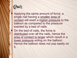 Quiz
   Applying the same amount of force, a
    single nail having a smaller area of
    contact will exert a higher pressure to the
    balloon as compared to the pressure
    exerted by a bed of nails.
   On the bed of nails, the force is
    distributed over all the nails, hence the
    area of contact is larger which result in a
    lower pressure acting on the balloon.
    Hence the balloon does not pop easily on
    it.
 