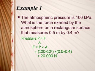 Example 1
   The atmospheric pressure is 100 kPa.
    What is the force exerted by the
    atmosphere on a rectangular surface
    that measures 0.5 m by 0.4 m?
    Pressure P = F
             A
          F=P×A
           = (100×103) ×(0.5×0.4)
             = 20 000 N
 