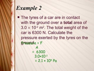 Example 2
   The tyres of a car are in contact
    with the ground over a total area of
    3.0 × 10-2 m2. The total weight of the
    car is 6300 N. Calculate the
    pressure exerted by the tyres on the
    ground. = F
    Pressure
            A
          = 6300
           3.0×10-2
           = 2.1 × 105 Pa
 