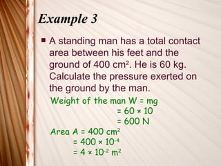 Example 3
   A standing man has a total contact
    area between his feet and the
    ground of 400 cm2. He is 60 kg.
    Calculate the pressure exerted on
    the ground by the man.
    Weight of the man W = mg
                     = 60 × 10
                     = 600 N
    Area A = 400 cm2
         = 400 × 10-4
         = 4 × 10-2 m2
 