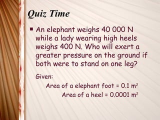 Quiz Time
   An elephant weighs 40 000 N
    while a lady wearing high heels
    weighs 400 N. Who will exert a
    greater pressure on the ground if
    both were to stand on one leg?
    Given:
       Area of a elephant foot = 0.1 m2
            Area of a heel = 0.0001 m2
 