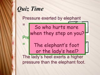 Quiz Time
 Pressure exerted by elephant
 = 400 000 Pa
     So who hurts more
    when they step on you?
 Pressure exerted by lady
      The elephant’s foot
 = 4 000 000 Pa
       or the lady’s heel?
 The lady’s heel exerts a higher
 pressure than the elephant foot.
 