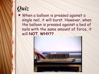 Quiz
   When a balloon is pressed against a
    single nail, it will burst. However, when
    the balloon is pressed against a bed of
    nails with the same amount of force, it
    will NOT. WHY??
 