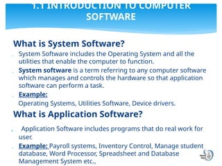 What is System Software?
 System Software includes the Operating System and all the
utilities that enable the computer to function.
 System software is a term referring to any computer software
which manages and controls the hardware so that application
software can perform a task.
 Example:
Operating Systems, Utilities Software, Device drivers.
What is Application Software?
 Application Software includes programs that do real work for
user.
 Example: Payroll systems, Inventory Control, Manage student
database, Word Processor, Spreadsheet and Database
Management System etc.,
1.1 INTRODUCTION TO COMPUTER
SOFTWARE
 