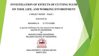 INVESTIGATION OF EFFECTS OF CUTTING FLUID
ON TOOL LIFE, AND WORKING ENVIRONMENT
.
A PROJECT REPORT - PHASE I
Submitted by
MOHANRAJ M 511721410008
in partial fulfillment for the award of the degree of
MASTER OF ENGINEERING
IN
MANUFACTURING ENGINEERING
PALLAVAN COLLEGE OF ENGINEERING
ANNA UNIVERSITY, CHENNAI 600 025
MARCH 2023
 