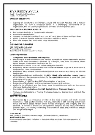 SIVA REDDY AVULA
Email: Sivareddymba23@gmail.com
Mobile: +91-9133372462
CARREER OBEJECTIVE
 Aspiring for opportunities in Financial Analysis and Research Activities with a reputed
organization. To build a successful career in a challenging environment in an
organization, this will use my expertise and provide a promising career path
PROFESSIONAL PROFILE & SKILLS
 Processing & Analysis of Equity Research Reports
 Analysis of Press Releases
 Verifying the Calculations of Profit and Loss A/Cs and Balance Sheet and Cash flows
 Ability to analyze financial data and understand underlying trends
 Hard core analysis, fact verification, study and research

EMPLOYMENT CHRONICLE
S&P CAPITAL IQ, Hyderabad
Process: Earnings Estimates
Junior Research Associate: Dec, 2014 to Present.
Core Competencies
Analysis of Press Releases and Regulars:
 Processing of all the Non-Periodic and Periodic estimates of Income Statements Balance
Sheet, Cash Flow Statements – provided by JP Morgan, UBS, Bank of America, Merrill
Lynch, Morgan Stanley Wells Fargo and the like.
 Consensus Calculation – It is the simple average of estimates
 Conducting variance analysis to determine difference between projected & actual result &
implementing corrective measures.
 Conducting Ratio analysis, Trend analysis &comparative analysis and finding out YoY and
QoQ growth.
 Analysis Press Releases and Regulars like 8Ks, 10Ks&10Qs and other regular reports
of SEC (Security Exchange commission) for Fortune 500 Companies to show their credit
worthiness and growth.
 Reconciliation of GAAP to Non-GAAP Normalization of earnings
 Preparation of brief report on the company performance and business
 Analyzing the effects of any right issue, share consolidation and splits on the current
share and dividend per share.
 Knowledge in using database like S&P Capital IQ and Thomson Reuters.
 Verifying the Calculations of Trading, Profit/Loss Accounts, Balance Sheet and Cash flow
statements
COMPANY PROFILE
 S&P Capital IQ is an innovative provider of the most accurate and timely financial
information. Head quartered in New York City. Elements of S&P including Global Credit
Portal and Market Scope Advisor, Global Markets Intelligence, and company and fund
research. It provides a broad suite of capabilities designed to help track performance,
generate alpha, and identify new trading and investment ideas, and perform risk analysis
and mitigation strategies.
EDUCATION:
MBA (Finance) from Aurora’s PG college, Osmania university, Hyderabad.
Additional Skills:
Good communication Skill, Proficient in Microsoft Office, windows Operating systems, ‘C’
Language
 