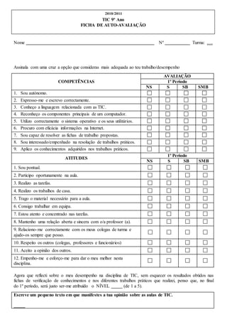 Nome Nº Turma: ….
Assinala com uma cruz a opção que consideras mais adequada ao teu trabalho/desempenho
COMPETÊNCIAS
AVALIAÇÃO
1º Período
NS S SB SMB
1. Sou autónomo.
2. Expresso-me e escrevo correctamente.
3. Conheço a linguagem relacionada com as TIC.
4. Reconheço os componentes principais de um computador.
5. Utilizo correctamente o sistema operativo e os seus utilitários.
6. Procuro com eficácia informações na Internet.
7. Sou capaz de resolver as fichas de trabalho propostas.
8. Sou interessado/empenhado na resolução de trabalhos práticos.
9. Aplico os conhecimentos adquiridos nos trabalhos práticos.
ATITUDES
1º Período
NS S SB SMB
1. Sou pontual.
2. Participo oportunamente na aula.
3. Realizo as tarefas.
4. Realizo os trabalhos de casa.
5. Trago o material necessário para a aula.
6. Consigo trabalhar em equipa.
7. Estou atento e concentrado nas tarefas.
8. Mantenho uma relação aberta e sincera com o/a professor (a).
9. Relaciono-me correctamente com os meus colegas de turma e
ajudo-os sempre que posso.
10. Respeito os outros (colegas, professores e funcionários)
11. Aceito a opinião dos outros.
12. Empenho-me e esforço-me para dar o meu melhor nesta
disciplina.
Agora que reflecti sobre o meu desempenho na disciplina de TIC, sem esquecer os resultados obtidos nas
fichas de verificação de conhecimentos e nos diferentes trabalhos práticos que realizei, penso que, no final
do 1º período, será justo ser-me atribuído o NÍVEL (de 1 a 5).
Escreve um pequeno texto em que manifestes a tua opinião sobre as aulas de TIC.
2010/2011
TIC 9º Ano
FICHA DE AUTO-AVALIAÇÃO
 