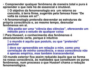 ‡ Compreender qualquer fenômeno de maneira total e pura é
apreender o que nele há de essencial e imutável.
      O objetivo da fenomenologia era um retorno ao
    concreto, à terra firme, sugerido pela famosa frase ³De
    volta às coisas em si!´.
‡ A fenomenologia pretendia desvendar as estruturas da
própria consciência e, ao mesmo tempo, desnudar
fenômenos em si.
     Ela podia ser uma ³ciência das ciências´, oferecendo um
    método para o estudo de qualquer coisa
  Para Husserl, o conhecimento dos fenômenos é
absolutamente certo, porque é intuitivo
      o mundo é aquilo que postulo, ou que ³pretendo´
    postular
      deve ser apreendido em relação a mim, como uma
    correlação de minha consciência, e essa consciência não
    é apenas empírica, mas também transcendental.
  O mundo exterior fica assim reduzido àquilo que se forma
na nossa consciência, às realidades que constituem os puros
fenômenos, num processo a que Husserl chama a redução
fenomenológica.
 