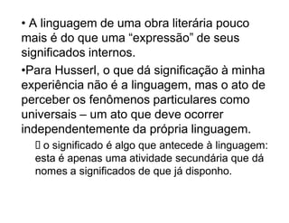 ‡ A linguagem de uma obra literária pouco
mais é do que uma ³expressão´ de seus
significados internos.
‡Para Husserl, o que dá significação à minha
experiência não é a linguagem, mas o ato de
perceber os fenômenos particulares como
universais ± um ato que deve ocorrer
independentemente da própria linguagem.
   o significado é algo que antecede à linguagem:
  esta é apenas uma atividade secundária que dá
  nomes a significados de que já disponho.
 