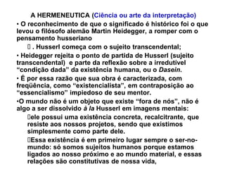 A HERMENEUTICA (Ciência ou arte da interpretação)
‡ O reconhecimento de que o significado é histórico foi o que
levou o filósofo alemão Martin Heidegger, a romper com o
pensamento husseriano
      . Husserl começa com o sujeito transcendental;
‡ Heidegger rejeita o ponto de partida de Husserl (sujeito
transcendental) e parte da reflexão sobre a irredutível
³condição dada´ da existência humana, ou o Dasein.
‡ É por essa razão que sua obra é caracterizada, com
freqüência, como ³existencialista´, em contraposição ao
³essencialismo´ impiedoso de seu mentor.
‡O mundo não é um objeto que existe ³fora de nós´, não é
algo a ser dissolvido à la Husserl em imagens mentais:
      ele possui uma existência concreta, recalcitrante, que
    resiste aos nossos projetos, sendo que existimos
    simplesmente como parte dele.
      Essa existência é em primeiro lugar sempre o ser-no-
    mundo: só somos sujeitos humanos porque estamos
    ligados ao nosso próximo e ao mundo material, e essas
    relações são constitutivas de nossa vida,
 