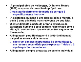‡    A principal obra de Heidegger, O Ser e o Tempo
    (1927) ocupa-se da questão do próprio ser
      mais particularmente do modo de ser que é
       especificamente humano.
‡    A existência humana é um diálogo com o mundo, e
    ouvir é uma atividade mais reverente do que falar.
‡   O entendimento é parte da própria estrutura da
    existência humana e está sempre relacionado com a
    situação concreta em que me encontro, e que tento
    transcender.
‡   A linguagem para Heidegger é a própria dimensão
    na qual se move a vida humana
       não é um simples instrumento de comunicação,
       um recurso secundário para expressar ³ideias´: é
       aquilo que faz o mundo ser.
‡   A linguagem sempre preexiste ao sujeito individual.
 