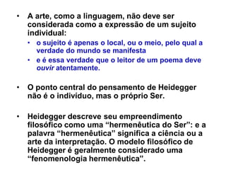 ‡   A arte, como a linguagem, não deve ser
    considerada como a expressão de um sujeito
    individual:
    ‡ o sujeito é apenas o local, ou o meio, pelo qual a
      verdade do mundo se manifesta
    ‡ e é essa verdade que o leitor de um poema deve
      ouvir atentamente.

‡   O ponto central do pensamento de Heidegger
    não é o indivíduo, mas o próprio Ser.

‡   Heidegger descreve seu empreendimento
    filosófico como uma ³hermenêutica do Ser´: e a
    palavra ³hermenêutica´ significa a ciência ou a
    arte da interpretação. O modelo filosófico de
    Heidegger é geralmente considerado uma
    ³fenomenologia hermenêutica´.
 