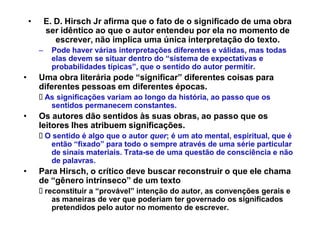‡       E. D. Hirsch Jr afirma que o fato de o significado de uma obra
            ser idêntico ao que o autor entendeu por ela no momento de
               escrever, não implica uma única interpretação do texto.
        ±     Pode haver várias interpretações diferentes e válidas, mas todas
              elas devem se situar dentro do ³sistema de expectativas e
              probabilidades típicas´, que o sentido do autor permitir.
‡       Uma obra literária pode ³significar´ diferentes coisas para
        diferentes pessoas em diferentes épocas.
            As significações variam ao longo da história, ao passo que os
             sentidos permanecem constantes.
‡       Os autores dão sentidos às suas obras ao passo que os
                                          obras,
        leitores lhes atribuem significações
                               significações.
            O sentido é algo que o autor quer; é um ato mental, espiritual, que é
             então ³fixado´ para todo o sempre através de uma série particular
             de sinais materiais. Trata-se de uma questão de consciência e não
             de palavras.
‡       Para Hirsch, o crítico deve buscar reconstruir o que ele chama
        de ³gênero intrínseco´ de um texto
            reconstituir a ³provável´ intenção do autor, as convenções gerais e
              as maneiras de ver que poderiam ter governado os significados
              pretendidos pelo autor no momento de escrever.
 