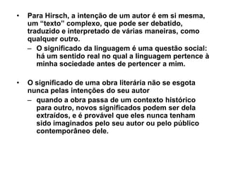 ‡   Para Hirsch, a intenção de um autor é em si mesma,
    um ³texto´ complexo, que pode ser debatido,
    traduzido e interpretado de várias maneiras, como
    qualquer outro.
    ± O significado da linguagem é uma questão social:
       há um sentido real no qual a linguagem pertence à
       minha sociedade antes de pertencer a mim.

‡   O significado de uma obra literária não se esgota
    nunca pelas intenções do seu autor
    ± quando a obra passa de um contexto histórico
      para outro, novos significados podem ser dela
      extraídos, e é provável que eles nunca tenham
      sido imaginados pelo seu autor ou pelo público
      contemporâneo dele.
 