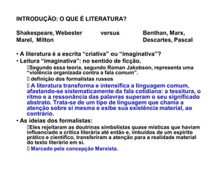 INTRODUÇÃO: O QUE É LITERATURA?

Shakespeare, Webester            versus           Benthan, Marx,
Marel, Milton                                     Descartes, Pascal

‡ A literatura é a escrita ³criativa´ ou ³imaginativa´?
‡ Leitura ³imaginativa´: no sentido de ficção.
     Segundo essa teoria, segundo Roman Jakobson, representa uma
    ³violência organizada contra a fala comum´.
     definição dos formalistas russos
      A literatura transforma e intensifica a linguagem comum,
    afastando-se sistematicamente da fala cotidiana: a tessitura, o
    ritmo e a ressonância das palavras superam o seu significado
    abstrato. Trata-se de um tipo de linguagem que chama a
    atenção sobre si mesma e exibe sua existência material, ao
    contrário.
‡ As ideias dos formalistas:
     Eles rejeitaram as doutrinas simbolistas quase místicas que haviam
    influenciado a crítica literária até então e, imbuídos de um espírito
    prático e científico, transferiram a atenção para a realidade material
    do texto literário em si.
      Marcado pela concepção Marxista.
 