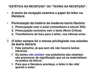 ³ESTÉTICA DA RECEPÇÃO´ OU ³TEORIA DA RECEPÇÃO´.

‡    A teoria da recepção examina o papel do leitor na
     literatura

‡    Periorização da história da moderna teoria literária:
     1. Preocupação com o autor (romantismo e século XIX);
     2. Preocupação exclusiva com o texto (Nova Crítica);
     3. Transferência de foco para o leitor, nos últimos anos.

     O leitor sempre foi o menos privilegiado nos estudos
     de teoria literária
        Fato estranho, já que sem ele não haveria textos
        literários.
        Os textos não existem nas prateleiras das estantes:
        são processos de significação que só se materializam
        na prática da leitura.
        Para que a literatura aconteça, o leitor é tão vital
        quanto o autor.
 