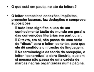 ‡ O que está em pauta, no ato da leitura?

‡ O leitor estabelece conexões implícitas,
  preenche lacunas, faz deduções e comprova
  suposições
      tudo isso significa o uso de um
    conhecimento tácito do mundo em geral e
    das convenções literárias em particular.
      O texto, em si, não passa de uma série
    de ³dicas´ para o leitor, convites para que
    ele dê sentido a um trecho de linguagem.
      Na terminologia da teoria da recepção, o
    leitor ³concretiza´ a obra literária, que em
    si mesma não passa de uma cadeia de
    marcas negras organizadas numa página.
 