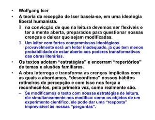 ‡   Wolfgang Iser
‡   A teoria da recepção de Iser baseia-se, em uma ideologia
                                 baseia-
    liberal humanista.
       na convicção de que na leitura devemos ser flexíveis e
       ter a mente aberta, preparados para questionar nossas
       crenças e deixar que sejam modificadas.
      Um leitor com fortes compromissos ideológicos
      provavelmente será um leitor inadequado, já que tem menos
      probabilidade de estar aberto aos poderes transformativos
      das obras literárias.
‡   Os textos adotam ³estratégias´ e encerram ³repertórios´
    de temas e alusões familiares.
‡   A obra interroga e transforma as crenças implícitas com
    as quais a abordamos, ³desconfirma´ nossos hábitos
    rotineiros de percepção e com isso nos força a
    reconhecê-
    reconhecê-los, pela primeira vez, como realmente são.
    ± Se modificamos o texto com nossas estratégias de leitura,
      ele simultaneamente nos modifica: como os objetos de um
      experimento científico, ele pode dar uma ³resposta´
      imprevisível às nossas ³perguntas´.
 
